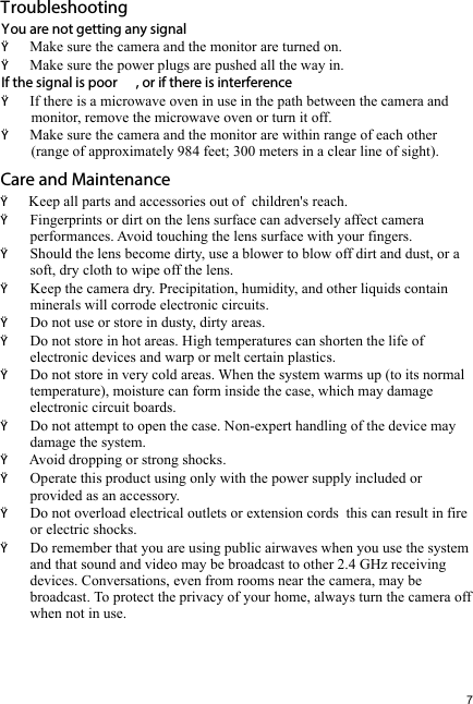 7You are not getting any signalŸŸMake sure the power plugs are pushed all the way in.If the signal is poor , or if there is interferenceŸIf there is a microwave oven in use in the path between the camera and        monitor, remove the microwave oven or turn it off.ŸMake sure the camera and the monitor are within range of each other        (range of approximately 984 feet; 300 meters in a clear line of sight).Care and MaintenanceŸKeep all parts and accessories out of  children&apos;s reach.Ÿ Fingerprints or dirt on the lens surface can adversely affect camera         performances. Avoid touching the lens surface with your fingers.Ÿ Should the lens become dirty, use a blower to blow off dirt and dust, or a          soft, dry cloth to wipe off the lens.Ÿ Keep the camera dry. Precipitation, humidity, and other liquids contain        minerals will corrode electronic circuits.Ÿ Do not use or store in dusty, dirty areas.Ÿ Do not store in hot areas. High temperatures can shorten the life of         electronic devices and warp or melt certain plastics.Ÿ Do not store in very cold areas. When the system warms up (to its normal        temperature), moisture can form inside the case, which may damage        electronic circuit boards. Ÿ Do not attempt to open the case. Non-expert handling of the device may        damage the system.Ÿ Avoid dropping or strong shocks.Ÿ Operate this product using only with the power supply included or           provided as an accessory.Ÿ Do not overload electrical outlets or extension cords  this can result in fire         or electric shocks.Ÿ Do remember that you are using public airwaves when you use the system        and that sound and video may be broadcast to other 2.4 GHz receiving        devices. Conversations, even from rooms near the camera, may be        broadcast. To protect the privacy of your home, always turn the camera off        when not in use.  TroubleshootingMake sure the camera and the monitor are turned on.