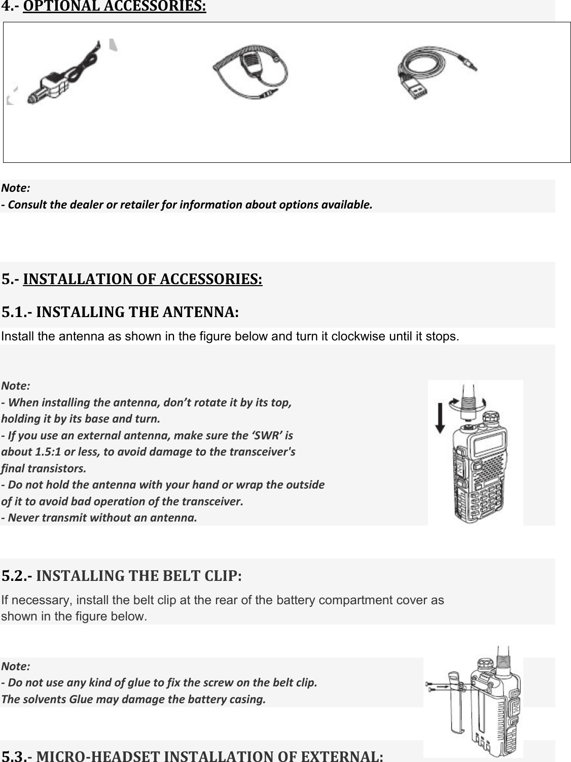 4.- OPTIONAL ACCESSORIES:       Note: - Consult the dealer or retailer for information about options available.     5.- INSTALLATION OF ACCESSORIES: 5.1.- INSTALLING THE ANTENNA: Install the antenna as shown in the figure below and turn it clockwise until it stops.   Note: - When installing the antenna, don’t rotate it by its top, holding it by its base and turn. - If you use an external antenna, make sure the ‘SWR’ is   about 1.5:1 or less, to avoid damage to the transceiver&apos;s   final transistors. - Do not hold the antenna with your hand or wrap the outside of it to avoid bad operation of the transceiver. - Never transmit without an antenna.   5.2.- INSTALLING THE BELT CLIP: If necessary, install the belt clip at the rear of the battery compartment cover as   shown in the figure below.   Note: - Do not use any kind of glue to fix the screw on the belt clip.   The solvents Glue may damage the battery casing.   5.3.- MICRO-HEADSET INSTALLATION OF EXTERNAL:  