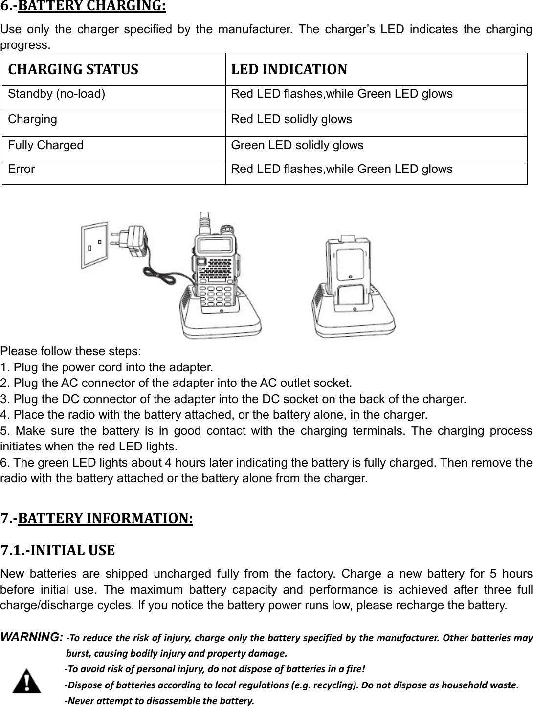 6.-BATTERY CHARGING: Use  only  the  charger  specified  by  the  manufacturer.  The  charger’s  LED  indicates  the  charging progress. CHARGING STATUS  LED INDICATION Standby (no-load)    Red LED flashes,while Green LED glows   Charging    Red LED solidly glows Fully Charged  Green LED solidly glows Error  Red LED flashes,while Green LED glows           Please follow these steps: 1. Plug the power cord into the adapter. 2. Plug the AC connector of the adapter into the AC outlet socket. 3. Plug the DC connector of the adapter into the DC socket on the back of the charger. 4. Place the radio with the battery attached, or the battery alone, in the charger. 5.  Make  sure  the  battery  is  in  good  contact  with  the  charging  terminals.  The  charging  process initiates when the red LED lights. 6. The green LED lights about 4 hours later indicating the battery is fully charged. Then remove the radio with the battery attached or the battery alone from the charger.  7.-BATTERY INFORMATION: 7.1.-INITIAL USE New  batteries  are  shipped  uncharged  fully  from  the  factory.  Charge  a  new  battery  for  5  hours before  initial  use.  The  maximum  battery  capacity  and  performance  is  achieved  after  three  full charge/discharge cycles. If you notice the battery power runs low, please recharge the battery.  WARNING: -To reduce the risk of injury, charge only the battery specified by the manufacturer. Other batteries may burst, causing bodily injury and property damage.              -To avoid risk of personal injury, do not dispose of batteries in a fire!              -Dispose of batteries according to local regulations (e.g. recycling). Do not dispose as household waste.              -Never attempt to disassemble the battery.     