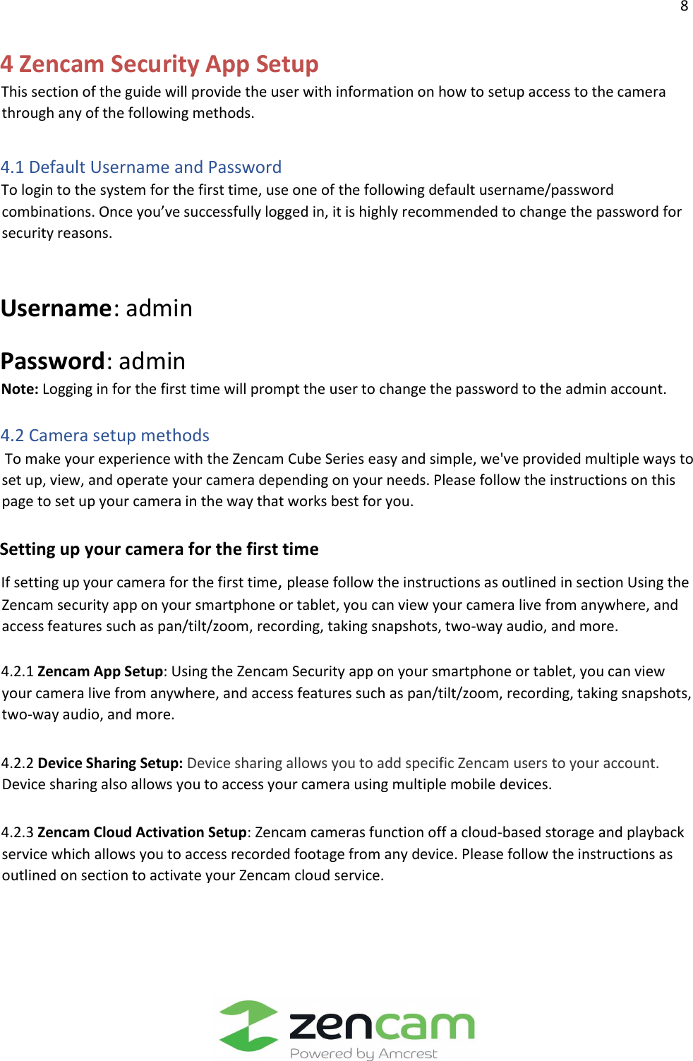                  8                                                                                                                    4 Zencam Security App Setup    This section of the guide will provide the user with information on how to setup access to the camera through any of the following methods.    4.1 Default Username and Password    To login to the system for the first time, use one of the following default username/password combinations. Once you’ve successfully logged in, it is highly recommended to change the password for security reasons.    Username: admin     Password: admin    Note: Logging in for the first time will prompt the user to change the password to the admin account.    4.2 Camera setup methods     To make your experience with the Zencam Cube Series easy and simple, we&apos;ve provided multiple ways to set up, view, and operate your camera depending on your needs. Please follow the instructions on this page to set up your camera in the way that works best for you.       Setting up your camera for the first time    If setting up your camera for the first time, please follow the instructions as outlined in section Using the Zencam security app on your smartphone or tablet, you can view your camera live from anywhere, and access features such as pan/tilt/zoom, recording, taking snapshots, two-way audio, and more.      4.2.1 Zencam App Setup: Using the Zencam Security app on your smartphone or tablet, you can view your camera live from anywhere, and access features such as pan/tilt/zoom, recording, taking snapshots, two-way audio, and more.       4.2.2 Device Sharing Setup: Device sharing allows you to add specific Zencam users to your account. Device sharing also allows you to access your camera using multiple mobile devices.       4.2.3 Zencam Cloud Activation Setup: Zencam cameras function off a cloud-based storage and playback service which allows you to access recorded footage from any device. Please follow the instructions as outlined on section to activate your Zencam cloud service.  