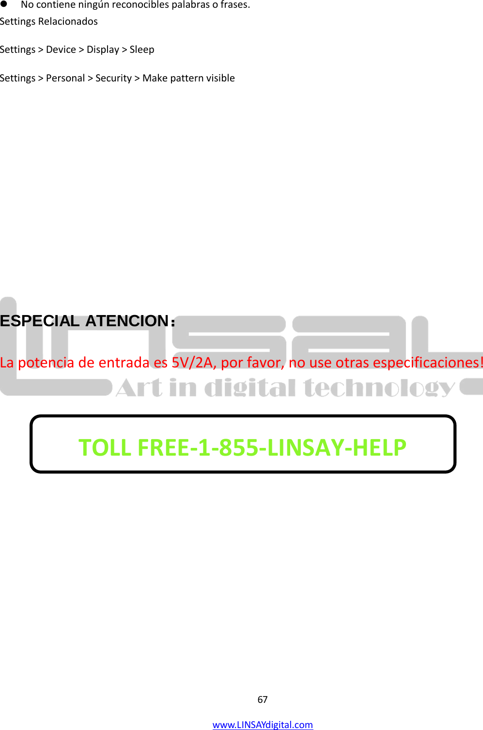  67 www.LINSAYdigital.com    No contiene ningún reconocibles palabras o frases. Settings Relacionados Settings &gt; Device &gt; Display &gt; Sleep Settings &gt; Personal &gt; Security &gt; Make pattern visible      ESPECIAL ATENCION： La potencia de entrada es 5V/2A, por favor, no use otras especificaciones!        TOLL FREE-1-855-LINSAY-HELP  