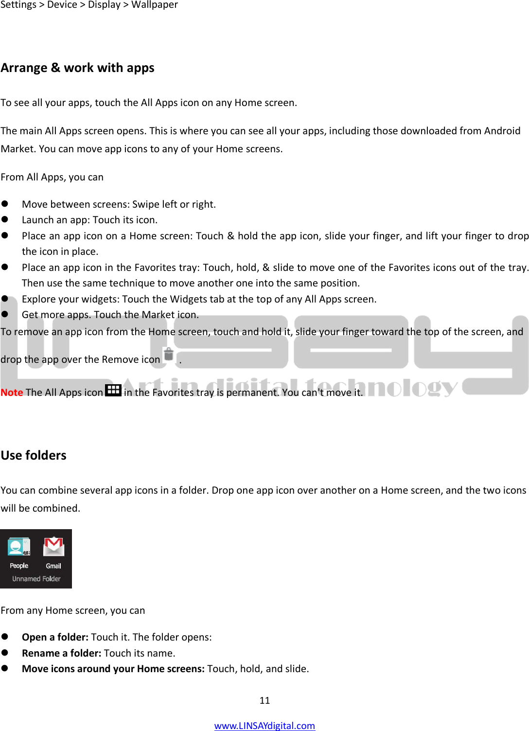  11 www.LINSAYdigital.com   Settings &gt; Device &gt; Display &gt; Wallpaper  Arrange &amp; work with apps To see all your apps, touch the All Apps icon on any Home screen. The main All Apps screen opens. This is where you can see all your apps, including those downloaded from Android Market. You can move app icons to any of your Home screens. From All Apps, you can  Move between screens: Swipe left or right.  Launch an app: Touch its icon.  Place an app icon on a Home screen: Touch &amp; hold the app icon, slide your finger, and lift your finger to drop the icon in place.  Place an app icon in the Favorites tray: Touch, hold, &amp; slide to move one of the Favorites icons out of the tray. Then use the same technique to move another one into the same position.  Explore your widgets: Touch the Widgets tab at the top of any All Apps screen.  Get more apps. Touch the Market icon. To remove an app icon from the Home screen, touch and hold it, slide your finger toward the top of the screen, and drop the app over the Remove icon  . Note The All Apps icon  in the Favorites tray is permanent. You can&apos;t move it.  Use folders You can combine several app icons in a folder. Drop one app icon over another on a Home screen, and the two icons will be combined.  From any Home screen, you can  Open a folder: Touch it. The folder opens:  Rename a folder: Touch its name.  Move icons around your Home screens: Touch, hold, and slide. 