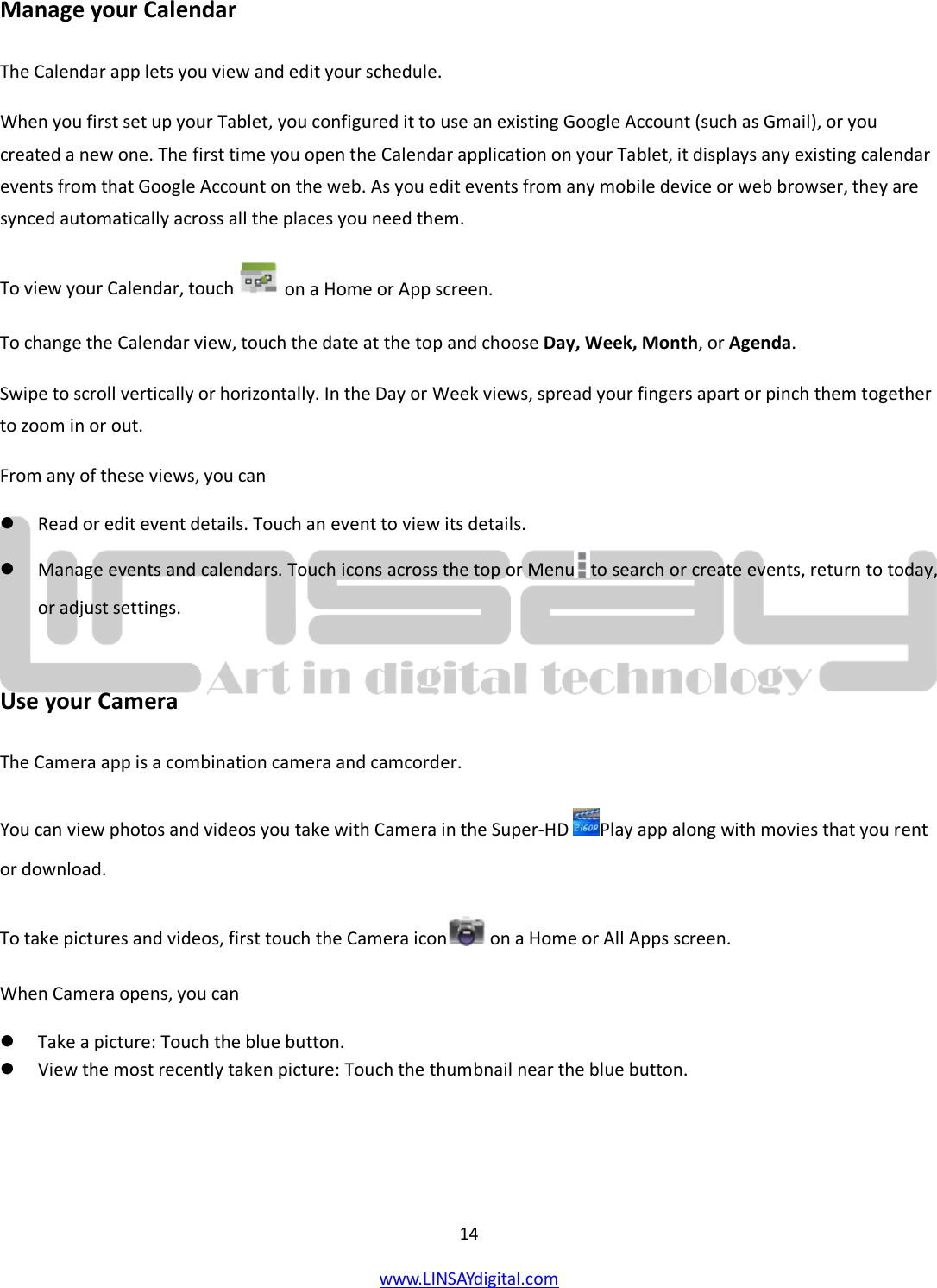  14 www.LINSAYdigital.com   Manage your Calendar The Calendar app lets you view and edit your schedule. When you first set up your Tablet, you configured it to use an existing Google Account (such as Gmail), or you created a new one. The first time you open the Calendar application on your Tablet, it displays any existing calendar events from that Google Account on the web. As you edit events from any mobile device or web browser, they are synced automatically across all the places you need them. To view your Calendar, touch   on a Home or App screen. To change the Calendar view, touch the date at the top and choose Day, Week, Month, or Agenda. Swipe to scroll vertically or horizontally. In the Day or Week views, spread your fingers apart or pinch them together to zoom in or out. From any of these views, you can  Read or edit event details. Touch an event to view its details.  Manage events and calendars. Touch icons across the top or Menu to search or create events, return to today, or adjust settings.  Use your Camera The Camera app is a combination camera and camcorder. You can view photos and videos you take with Camera in the Super-HD  Play app along with movies that you rent or download. To take pictures and videos, first touch the Camera icon  on a Home or All Apps screen. When Camera opens, you can  Take a picture: Touch the blue button.  View the most recently taken picture: Touch the thumbnail near the blue button. 