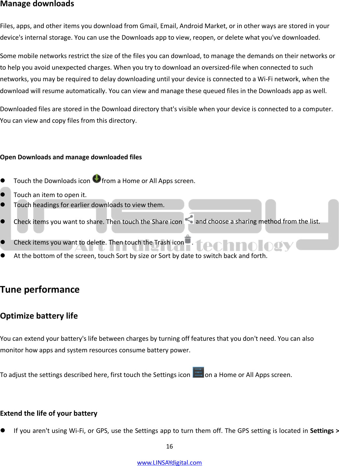  16 www.LINSAYdigital.com   Manage downloads Files, apps, and other items you download from Gmail, Email, Android Market, or in other ways are stored in your device&apos;s internal storage. You can use the Downloads app to view, reopen, or delete what you&apos;ve downloaded. Some mobile networks restrict the size of the files you can download, to manage the demands on their networks or to help you avoid unexpected charges. When you try to download an oversized-file when connected to such networks, you may be required to delay downloading until your device is connected to a Wi-Fi network, when the download will resume automatically. You can view and manage these queued files in the Downloads app as well. Downloaded files are stored in the Download directory that&apos;s visible when your device is connected to a computer. You can view and copy files from this directory.  Open Downloads and manage downloaded files  Touch the Downloads icon  from a Home or All Apps screen.  Touch an item to open it.  Touch headings for earlier downloads to view them.  Check items you want to share. Then touch the Share icon   and choose a sharing method from the list.  Check items you want to delete. Then touch the Trash icon .  At the bottom of the screen, touch Sort by size or Sort by date to switch back and forth.  Tune performance Optimize battery life You can extend your battery&apos;s life between charges by turning off features that you don&apos;t need. You can also monitor how apps and system resources consume battery power. To adjust the settings described here, first touch the Settings icon   on a Home or All Apps screen.  Extend the life of your battery  If you aren&apos;t using Wi-Fi, or GPS, use the Settings app to turn them off. The GPS setting is located in Settings &gt; 