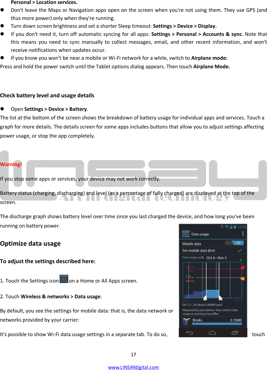  17 www.LINSAYdigital.com   Personal &gt; Location services.  Don&apos;t leave the Maps or Navigation apps open on the screen when you&apos;re not using them. They use GPS (and thus more power) only when they&apos;re running.  Turn down screen brightness and set a shorter Sleep timeout: Settings &gt; Device &gt; Display.  If you don&apos;t need it, turn off automatic syncing for all apps: Settings &gt; Personal &gt; Accounts &amp; sync. Note that this means you need to sync manually to collect messages, email, and other recent information, and won&apos;t receive notifications when updates occur.  If you know you won&apos;t be near a mobile or Wi-Fi network for a while, switch to Airplane mode: Press and hold the power switch until the Tablet options dialog appears. Then touch Airplane Mode.  Check battery level and usage details  Open Settings &gt; Device &gt; Battery. The list at the bottom of the screen shows the breakdown of battery usage for individual apps and services. Touch a graph for more details. The details screen for some apps includes buttons that allow you to adjust settings affecting power usage, or stop the app completely.  Warning!  If you stop some apps or services, your device may not work correctly. Battery status (charging, discharging) and level (as a percentage of fully charged) are displayed at the top of the screen. The discharge graph shows battery level over time since you last charged the device, and how long you&apos;ve been running on battery power. Optimize data usage To adjust the settings described here: 1. Touch the Settings icon  on a Home or All Apps screen. 2. Touch Wireless &amp; networks &gt; Data usage. By default, you see the settings for mobile data: that is, the data network or networks provided by your carrier: It&apos;s possible to show Wi-Fi data usage settings in a separate tab. To do so,  touch 