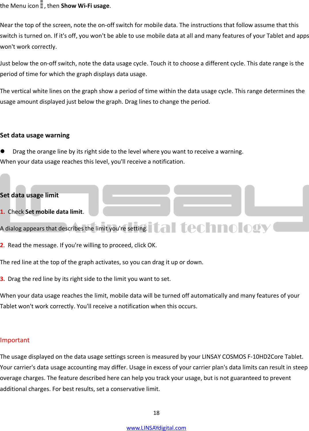  18 www.LINSAYdigital.com   the Menu icon , then Show Wi-Fi usage.  Near the top of the screen, note the on-off switch for mobile data. The instructions that follow assume that this switch is turned on. If it&apos;s off, you won&apos;t be able to use mobile data at all and many features of your Tablet and apps won&apos;t work correctly. Just below the on-off switch, note the data usage cycle. Touch it to choose a different cycle. This date range is the period of time for which the graph displays data usage. The vertical white lines on the graph show a period of time within the data usage cycle. This range determines the usage amount displayed just below the graph. Drag lines to change the period.  Set data usage warning  Drag the orange line by its right side to the level where you want to receive a warning.  When your data usage reaches this level, you&apos;ll receive a notification.  Set data usage limit 1.  Check Set mobile data limit. A dialog appears that describes the limit you&apos;re setting. 2.  Read the message. If you&apos;re willing to proceed, click OK. The red line at the top of the graph activates, so you can drag it up or down. 3.  Drag the red line by its right side to the limit you want to set. When your data usage reaches the limit, mobile data will be turned off automatically and many features of your Tablet won&apos;t work correctly. You&apos;ll receive a notification when this occurs.  Important  The usage displayed on the data usage settings screen is measured by your LINSAY COSMOS F-10HD2Core Tablet. Your carrier&apos;s data usage accounting may differ. Usage in excess of your carrier plan&apos;s data limits can result in steep overage charges. The feature described here can help you track your usage, but is not guaranteed to prevent additional charges. For best results, set a conservative limit. 