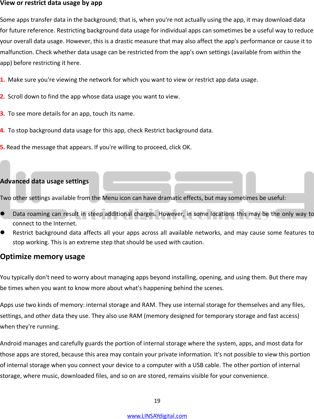  19 www.LINSAYdigital.com    View or restrict data usage by app Some apps transfer data in the background; that is, when you&apos;re not actually using the app, it may download data for future reference. Restricting background data usage for individual apps can sometimes be a useful way to reduce your overall data usage. However, this is a drastic measure that may also affect the app&apos;s performance or cause it to malfunction. Check whether data usage can be restricted from the app&apos;s own settings (available from within the app) before restricting it here. 1.  Make sure you&apos;re viewing the network for which you want to view or restrict app data usage.  2.  Scroll down to find the app whose data usage you want to view. 3.  To see more details for an app, touch its name. 4.  To stop background data usage for this app, check Restrict background data. 5. Read the message that appears. If you&apos;re willing to proceed, click OK.  Advanced data usage settings Two other settings available from the Menu icon can have dramatic effects, but may sometimes be useful:  Data roaming can result in steep additional charges. However, in some locations this may be the only way to connect to the Internet.  Restrict background data affects all your apps across all available networks, and may cause some features to stop working. This is an extreme step that should be used with caution. Optimize memory usage You typically don&apos;t need to worry about managing apps beyond installing, opening, and using them. But there may be times when you want to know more about what&apos;s happening behind the scenes. Apps use two kinds of memory: internal storage and RAM. They use internal storage for themselves and any files, settings, and other data they use. They also use RAM (memory designed for temporary storage and fast access) when they&apos;re running. Android manages and carefully guards the portion of internal storage where the system, apps, and most data for those apps are stored, because this area may contain your private information. It&apos;s not possible to view this portion of internal storage when you connect your device to a computer with a USB cable. The other portion of internal storage, where music, downloaded files, and so on are stored, remains visible for your convenience. 