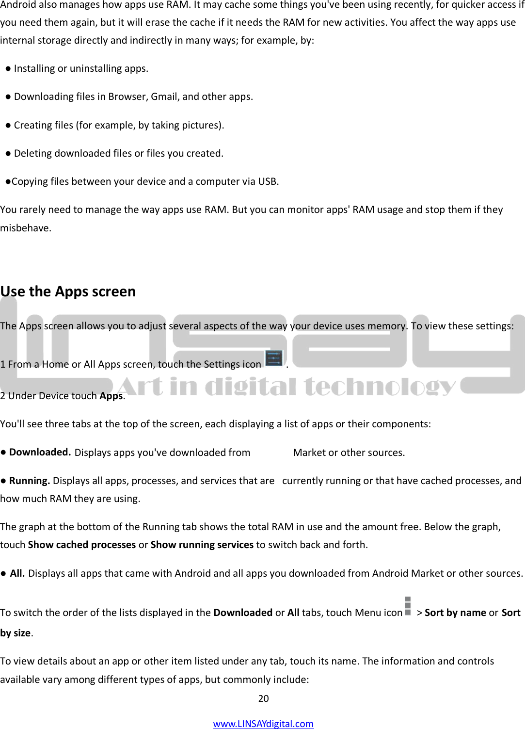  20 www.LINSAYdigital.com   Android also manages how apps use RAM. It may cache some things you&apos;ve been using recently, for quicker access if you need them again, but it will erase the cache if it needs the RAM for new activities. You affect the way apps use internal storage directly and indirectly in many ways; for example, by:   ● Installing or uninstalling apps.   ● Downloading files in Browser, Gmail, and other apps.   ● Creating files (for example, by taking pictures).   ● Deleting downloaded files or files you created.   ●Copying files between your device and a computer via USB. You rarely need to manage the way apps use RAM. But you can monitor apps&apos; RAM usage and stop them if they misbehave.  Use the Apps screen The Apps screen allows you to adjust several aspects of the way your device uses memory. To view these settings: 1 From a Home or All Apps screen, touch the Settings icon  . 2 Under Device touch Apps.    You&apos;ll see three tabs at the top of the screen, each displaying a list of apps or their components: ● Downloaded. Displays apps you&apos;ve downloaded from                 Market or other sources. ● Running. Displays all apps, processes, and services that are   currently running or that have cached processes, and how much RAM they are using. The graph at the bottom of the Running tab shows the total RAM in use and the amount free. Below the graph, touch Show cached processes or Show running services to switch back and forth. ● All. Displays all apps that came with Android and all apps you downloaded from Android Market or other sources. To switch the order of the lists displayed in the Downloaded or All tabs, touch Menu icon    &gt; Sort by name or Sort by size. To view details about an app or other item listed under any tab, touch its name. The information and controls available vary among different types of apps, but commonly include: 