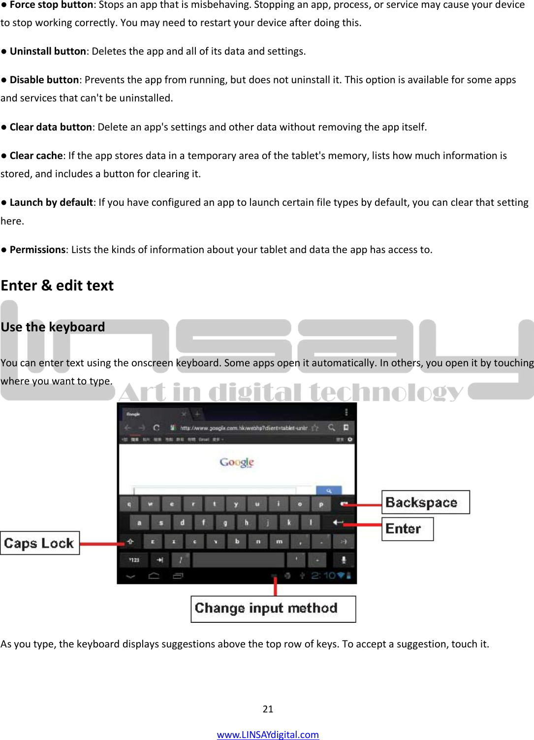  21 www.LINSAYdigital.com   ● Force stop button: Stops an app that is misbehaving. Stopping an app, process, or service may cause your device to stop working correctly. You may need to restart your device after doing this. ● Uninstall button: Deletes the app and all of its data and settings. ● Disable button: Prevents the app from running, but does not uninstall it. This option is available for some apps and services that can&apos;t be uninstalled. ● Clear data button: Delete an app&apos;s settings and other data without removing the app itself. ● Clear cache: If the app stores data in a temporary area of the tablet&apos;s memory, lists how much information is stored, and includes a button for clearing it. ● Launch by default: If you have configured an app to launch certain file types by default, you can clear that setting here. ● Permissions: Lists the kinds of information about your tablet and data the app has access to. Enter &amp; edit text Use the keyboard You can enter text using the onscreen keyboard. Some apps open it automatically. In others, you open it by touching where you want to type.  As you type, the keyboard displays suggestions above the top row of keys. To accept a suggestion, touch it.  