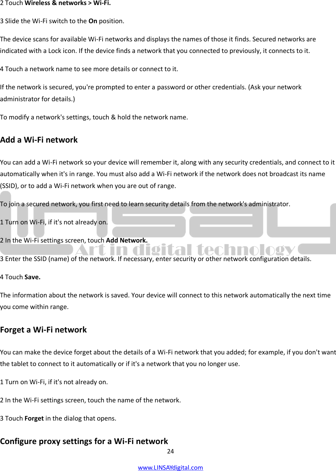  24 www.LINSAYdigital.com   2 Touch Wireless &amp; networks &gt; Wi-Fi. 3 Slide the Wi-Fi switch to the On position. The device scans for available Wi-Fi networks and displays the names of those it finds. Secured networks are indicated with a Lock icon. If the device finds a network that you connected to previously, it connects to it. 4 Touch a network name to see more details or connect to it. If the network is secured, you&apos;re prompted to enter a password or other credentials. (Ask your network administrator for details.) To modify a network&apos;s settings, touch &amp; hold the network name. Add a Wi-Fi network You can add a Wi-Fi network so your device will remember it, along with any security credentials, and connect to it automatically when it&apos;s in range. You must also add a Wi-Fi network if the network does not broadcast its name (SSID), or to add a Wi-Fi network when you are out of range. To join a secured network, you first need to learn security details from the network&apos;s administrator. 1 Turn on Wi-Fi, if it&apos;s not already on. 2 In the Wi-Fi settings screen, touch Add Network. 3 Enter the SSID (name) of the network. If necessary, enter security or other network configuration details. 4 Touch Save. The information about the network is saved. Your device will connect to this network automatically the next time you come within range. Forget a Wi-Fi network You can make the device forget about the details of a Wi-Fi network that you added; for example, if you don&apos;t want the tablet to connect to it automatically or if it&apos;s a network that you no longer use. 1 Turn on Wi-Fi, if it&apos;s not already on. 2 In the Wi-Fi settings screen, touch the name of the network. 3 Touch Forget in the dialog that opens. Configure proxy settings for a Wi-Fi network 