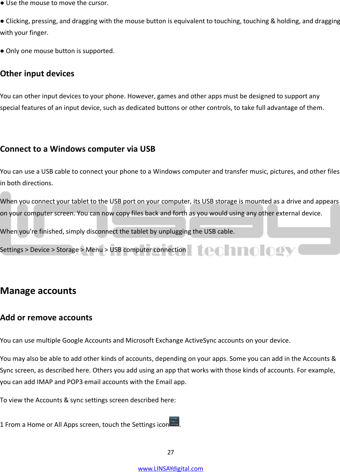  27 www.LINSAYdigital.com   ● Use the mouse to move the cursor. ● Clicking, pressing, and dragging with the mouse button is equivalent to touching, touching &amp; holding, and dragging with your finger. ● Only one mouse button is supported. Other input devices You can other input devices to your phone. However, games and other apps must be designed to support any special features of an input device, such as dedicated buttons or other controls, to take full advantage of them.  Connect to a Windows computer via USB You can use a USB cable to connect your phone to a Windows computer and transfer music, pictures, and other files in both directions.  When you connect your tablet to the USB port on your computer, its USB storage is mounted as a drive and appears on your computer screen. You can now copy files back and forth as you would using any other external device. When you&apos;re finished, simply disconnect the tablet by unplugging the USB cable. Settings &gt; Device &gt; Storage &gt; Menu &gt; USB computer connection  Manage accounts Add or remove accounts You can use multiple Google Accounts and Microsoft Exchange ActiveSync accounts on your device. You may also be able to add other kinds of accounts, depending on your apps. Some you can add in the Accounts &amp; Sync screen, as described here. Others you add using an app that works with those kinds of accounts. For example, you can add IMAP and POP3 email accounts with the Email app. To view the Accounts &amp; sync settings screen described here: 1 From a Home or All Apps screen, touch the Settings icon . 