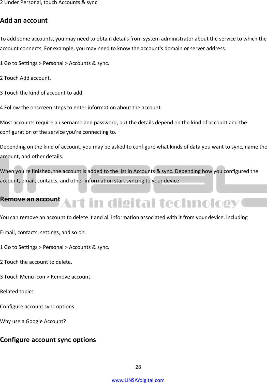  28 www.LINSAYdigital.com   2 Under Personal, touch Accounts &amp; sync. Add an account To add some accounts, you may need to obtain details from system administrator about the service to which the account connects. For example, you may need to know the account&apos;s domain or server address. 1 Go to Settings &gt; Personal &gt; Accounts &amp; sync. 2 Touch Add account. 3 Touch the kind of account to add. 4 Follow the onscreen steps to enter information about the account. Most accounts require a username and password, but the details depend on the kind of account and the configuration of the service you&apos;re connecting to. Depending on the kind of account, you may be asked to configure what kinds of data you want to sync, name the account, and other details. When you&apos;re finished, the account is added to the list in Accounts &amp; sync. Depending how you configured the account, email, contacts, and other information start syncing to your device. Remove an account You can remove an account to delete it and all information associated with it from your device, including E-mail, contacts, settings, and so on. 1 Go to Settings &gt; Personal &gt; Accounts &amp; sync. 2 Touch the account to delete. 3 Touch Menu icon &gt; Remove account. Related topics Configure account sync options Why use a Google Account? Configure account sync options 