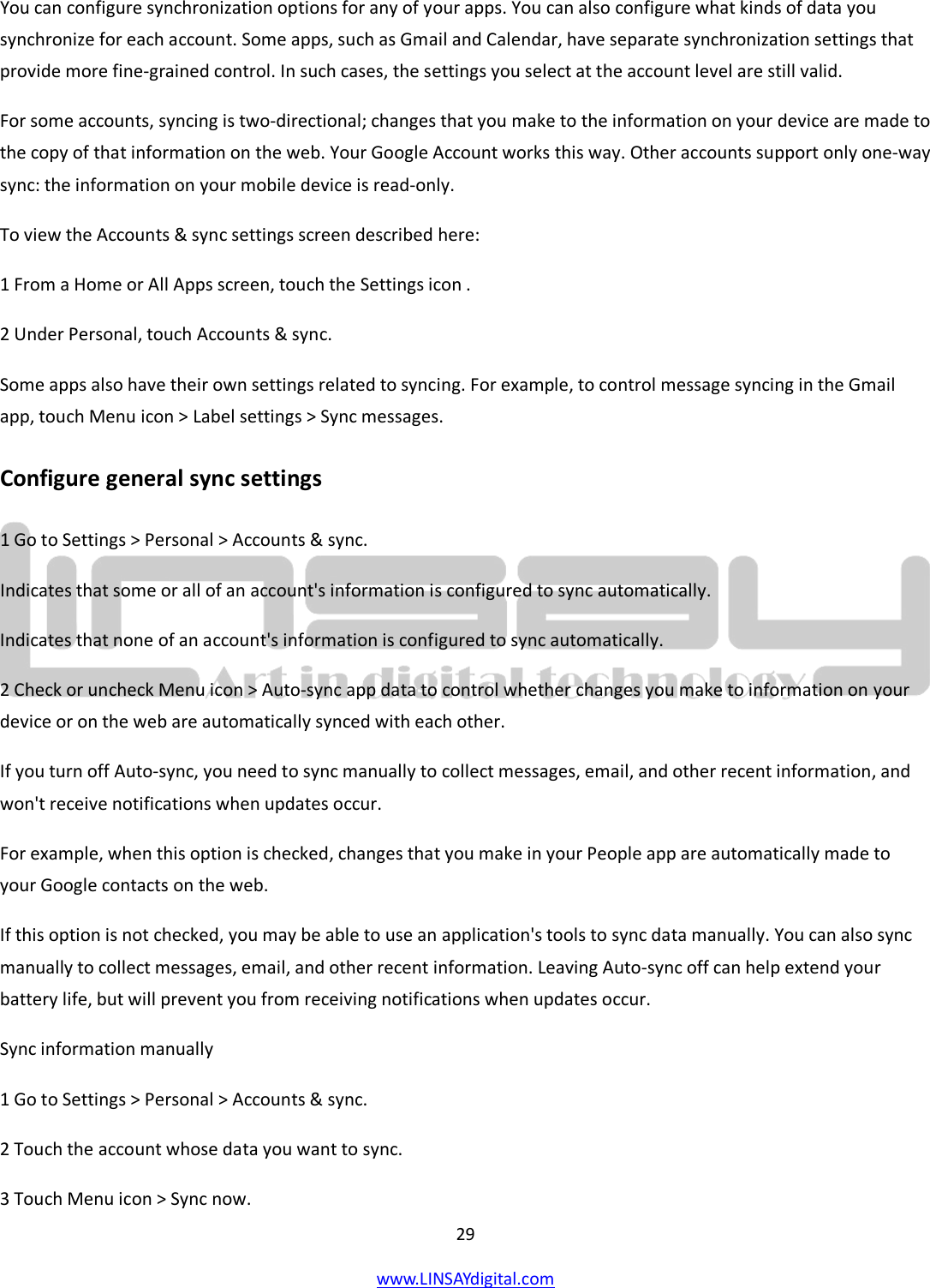  29 www.LINSAYdigital.com   You can configure synchronization options for any of your apps. You can also configure what kinds of data you synchronize for each account. Some apps, such as Gmail and Calendar, have separate synchronization settings that provide more fine-grained control. In such cases, the settings you select at the account level are still valid. For some accounts, syncing is two-directional; changes that you make to the information on your device are made to the copy of that information on the web. Your Google Account works this way. Other accounts support only one-way sync: the information on your mobile device is read-only. To view the Accounts &amp; sync settings screen described here: 1 From a Home or All Apps screen, touch the Settings icon . 2 Under Personal, touch Accounts &amp; sync. Some apps also have their own settings related to syncing. For example, to control message syncing in the Gmail app, touch Menu icon &gt; Label settings &gt; Sync messages. Configure general sync settings 1 Go to Settings &gt; Personal &gt; Accounts &amp; sync. Indicates that some or all of an account&apos;s information is configured to sync automatically. Indicates that none of an account&apos;s information is configured to sync automatically. 2 Check or uncheck Menu icon &gt; Auto-sync app data to control whether changes you make to information on your device or on the web are automatically synced with each other. If you turn off Auto-sync, you need to sync manually to collect messages, email, and other recent information, and won&apos;t receive notifications when updates occur. For example, when this option is checked, changes that you make in your People app are automatically made to your Google contacts on the web. If this option is not checked, you may be able to use an application&apos;s tools to sync data manually. You can also sync manually to collect messages, email, and other recent information. Leaving Auto-sync off can help extend your battery life, but will prevent you from receiving notifications when updates occur. Sync information manually 1 Go to Settings &gt; Personal &gt; Accounts &amp; sync. 2 Touch the account whose data you want to sync. 3 Touch Menu icon &gt; Sync now. 