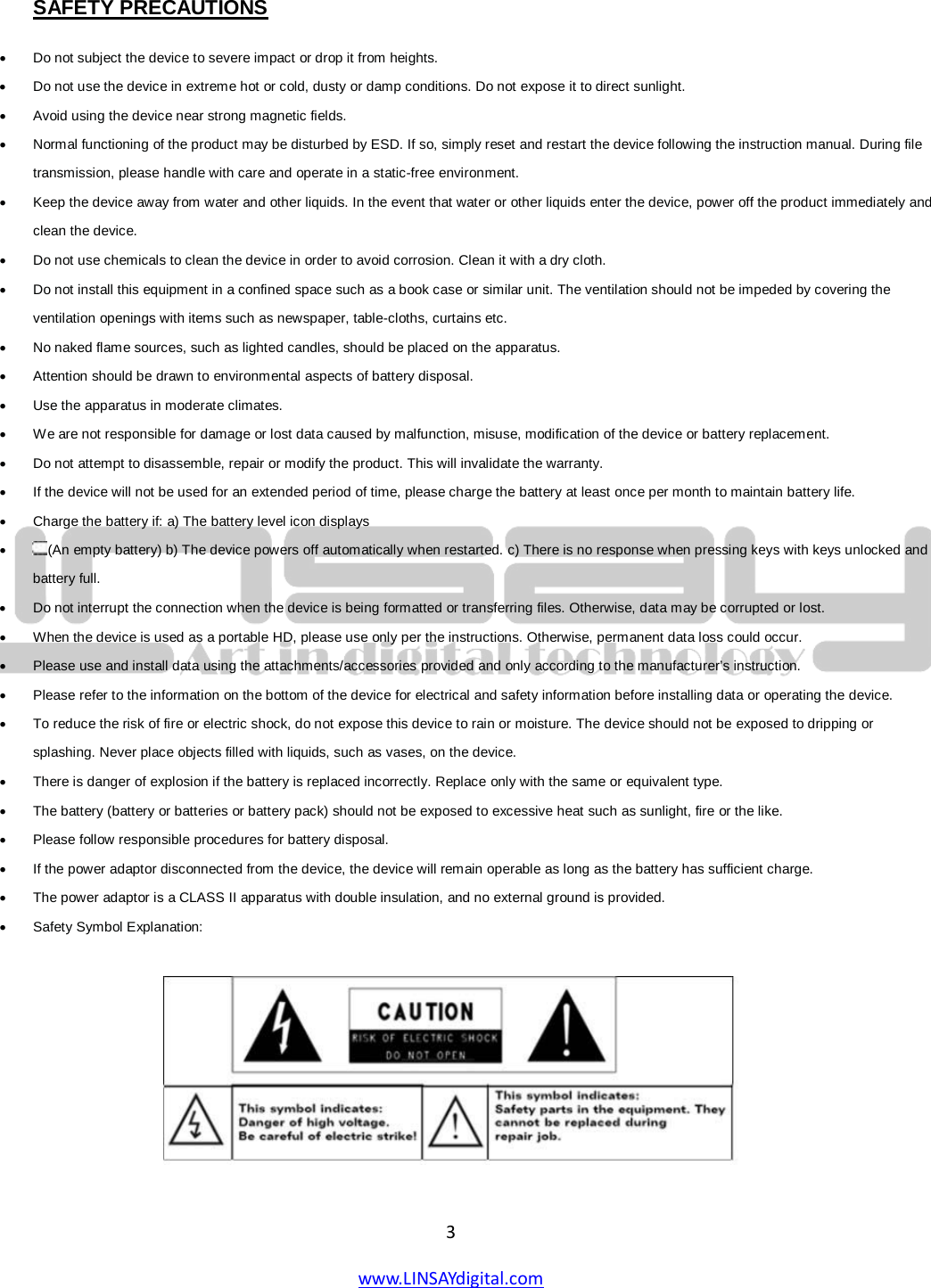  3 www.LINSAYdigital.com    SAFETY PRECAUTIONS • Do not subject the device to severe impact or drop it from heights.  • Do not use the device in extreme hot or cold, dusty or damp conditions. Do not expose it to direct sunlight.  • Avoid using the device near strong magnetic fields.  • Normal functioning of the product may be disturbed by ESD. If so, simply reset and restart the device following the instruction manual. During file transmission, please handle with care and operate in a static-free environment.  • Keep the device away from water and other liquids. In the event that water or other liquids enter the device, power off the product immediately and clean the device.  • Do not use chemicals to clean the device in order to avoid corrosion. Clean it with a dry cloth.  • Do not install this equipment in a confined space such as a book case or similar unit. The ventilation should not be impeded by covering the ventilation openings with items such as newspaper, table-cloths, curtains etc.  • No naked flame sources, such as lighted candles, should be placed on the apparatus.  • Attention should be drawn to environmental aspects of battery disposal.  • Use the apparatus in moderate climates.  • We are not responsible for damage or lost data caused by malfunction, misuse, modification of the device or battery replacement.  • Do not attempt to disassemble, repair or modify the product. This will invalidate the warranty.  • If the device will not be used for an extended period of time, please charge the battery at least once per month to maintain battery life.  • Charge the battery if: a) The battery level icon displays  • (An empty battery) b) The device powers off automatically when restarted. c) There is no response when pressing keys with keys unlocked and battery full.  • Do not interrupt the connection when the device is being formatted or transferring files. Otherwise, data may be corrupted or lost.  • When the device is used as a portable HD, please use only per the instructions. Otherwise, permanent data loss could occur.  • Please use and install data using the attachments/accessories provided and only according to the manufacturer’s instruction.  • Please refer to the information on the bottom of the device for electrical and safety information before installing data or operating the device.  • To reduce the risk of fire or electric shock, do not expose this device to rain or moisture. The device should not be exposed to dripping or splashing. Never place objects filled with liquids, such as vases, on the device.  • There is danger of explosion if the battery is replaced incorrectly. Replace only with the same or equivalent type.  • The battery (battery or batteries or battery pack) should not be exposed to excessive heat such as sunlight, fire or the like.  • Please follow responsible procedures for battery disposal.  • If the power adaptor disconnected from the device, the device will remain operable as long as the battery has sufficient charge.  • The power adaptor is a CLASS II apparatus with double insulation, and no external ground is provided.  • Safety Symbol Explanation:    