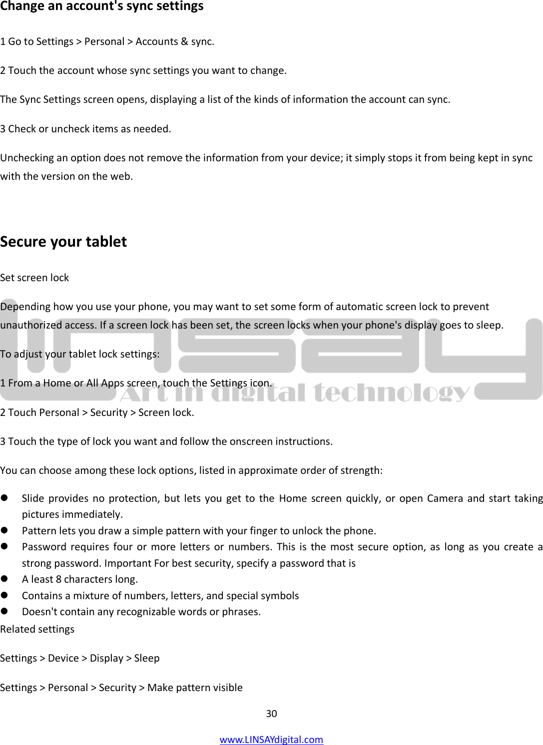  30 www.LINSAYdigital.com   Change an account&apos;s sync settings 1 Go to Settings &gt; Personal &gt; Accounts &amp; sync. 2 Touch the account whose sync settings you want to change. The Sync Settings screen opens, displaying a list of the kinds of information the account can sync. 3 Check or uncheck items as needed. Unchecking an option does not remove the information from your device; it simply stops it from being kept in sync with the version on the web.  Secure your tablet Set screen lock Depending how you use your phone, you may want to set some form of automatic screen lock to prevent unauthorized access. If a screen lock has been set, the screen locks when your phone&apos;s display goes to sleep. To adjust your tablet lock settings: 1 From a Home or All Apps screen, touch the Settings icon. 2 Touch Personal &gt; Security &gt; Screen lock. 3 Touch the type of lock you want and follow the onscreen instructions. You can choose among these lock options, listed in approximate order of strength:  Slide provides no protection, but lets you get to the Home screen quickly, or open Camera and start taking pictures immediately.  Pattern lets you draw a simple pattern with your finger to unlock the phone.   Password requires four or more letters or numbers. This is the most secure option, as long as you create a strong password. Important For best security, specify a password that is  A least 8 characters long.  Contains a mixture of numbers, letters, and special symbols  Doesn&apos;t contain any recognizable words or phrases. Related settings Settings &gt; Device &gt; Display &gt; Sleep Settings &gt; Personal &gt; Security &gt; Make pattern visible 