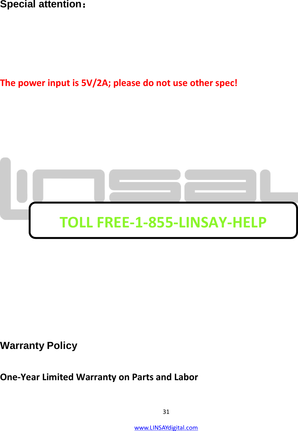  31 www.LINSAYdigital.com    Special attention：   The power input is 5V/2A; please do not use other spec!          Warranty Policy  One-Year Limited Warranty on Parts and Labor TOLL FREE-1-855-LINSAY-HELP  