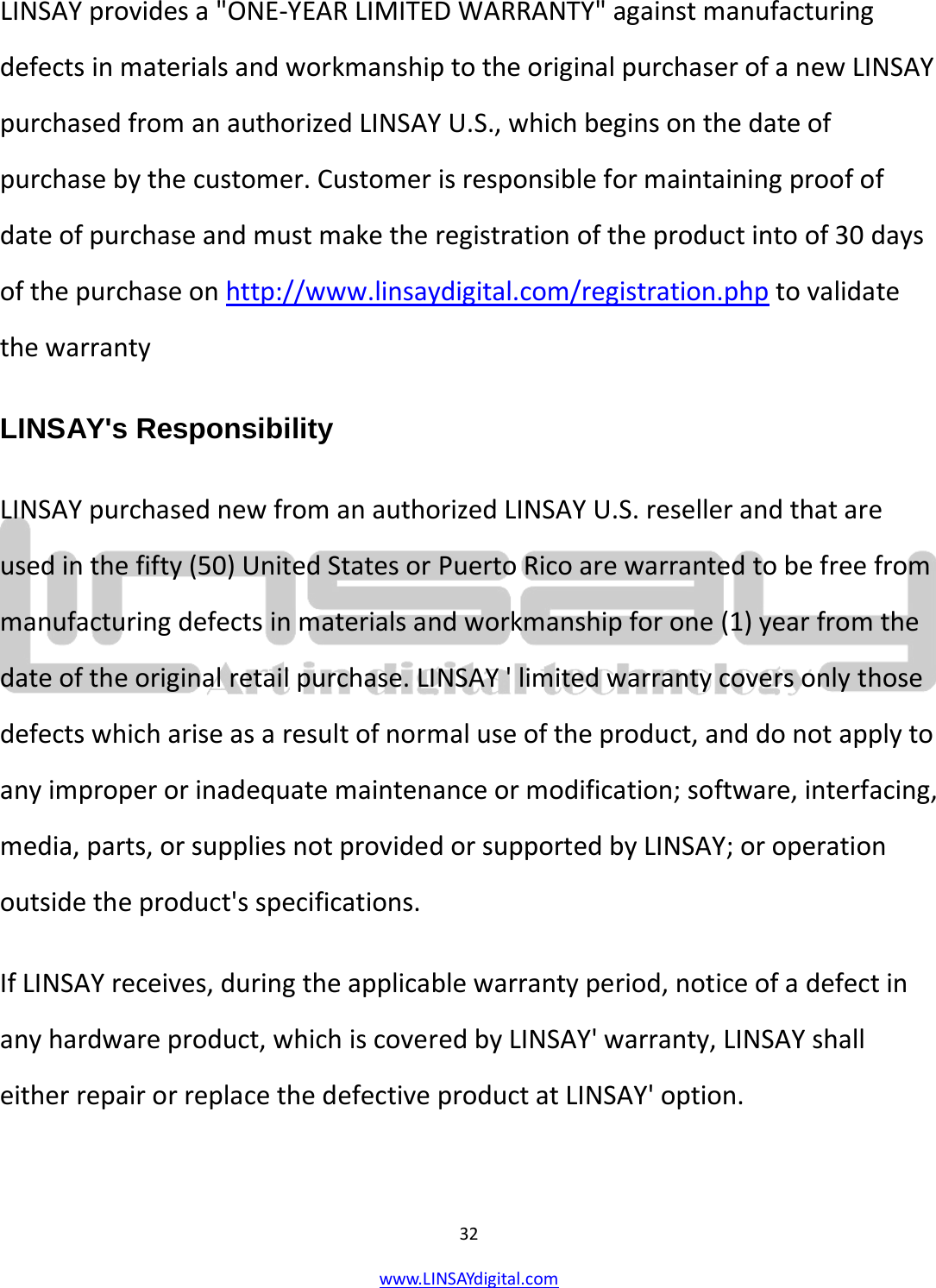  32 www.LINSAYdigital.com   LINSAY provides a &quot;ONE-YEAR LIMITED WARRANTY&quot; against manufacturing defects in materials and workmanship to the original purchaser of a new LINSAY purchased from an authorized LINSAY U.S., which begins on the date of purchase by the customer. Customer is responsible for maintaining proof of date of purchase and must make the registration of the product into of 30 days of the purchase on http://www.linsaydigital.com/registration.php to validate the warranty LINSAY&apos;s Responsibility LINSAY purchased new from an authorized LINSAY U.S. reseller and that are used in the fifty (50) United States or Puerto Rico are warranted to be free from manufacturing defects in materials and workmanship for one (1) year from the date of the original retail purchase. LINSAY &apos; limited warranty covers only those defects which arise as a result of normal use of the product, and do not apply to any improper or inadequate maintenance or modification; software, interfacing, media, parts, or supplies not provided or supported by LINSAY; or operation outside the product&apos;s specifications. If LINSAY receives, during the applicable warranty period, notice of a defect in any hardware product, which is covered by LINSAY&apos; warranty, LINSAY shall either repair or replace the defective product at LINSAY&apos; option.  