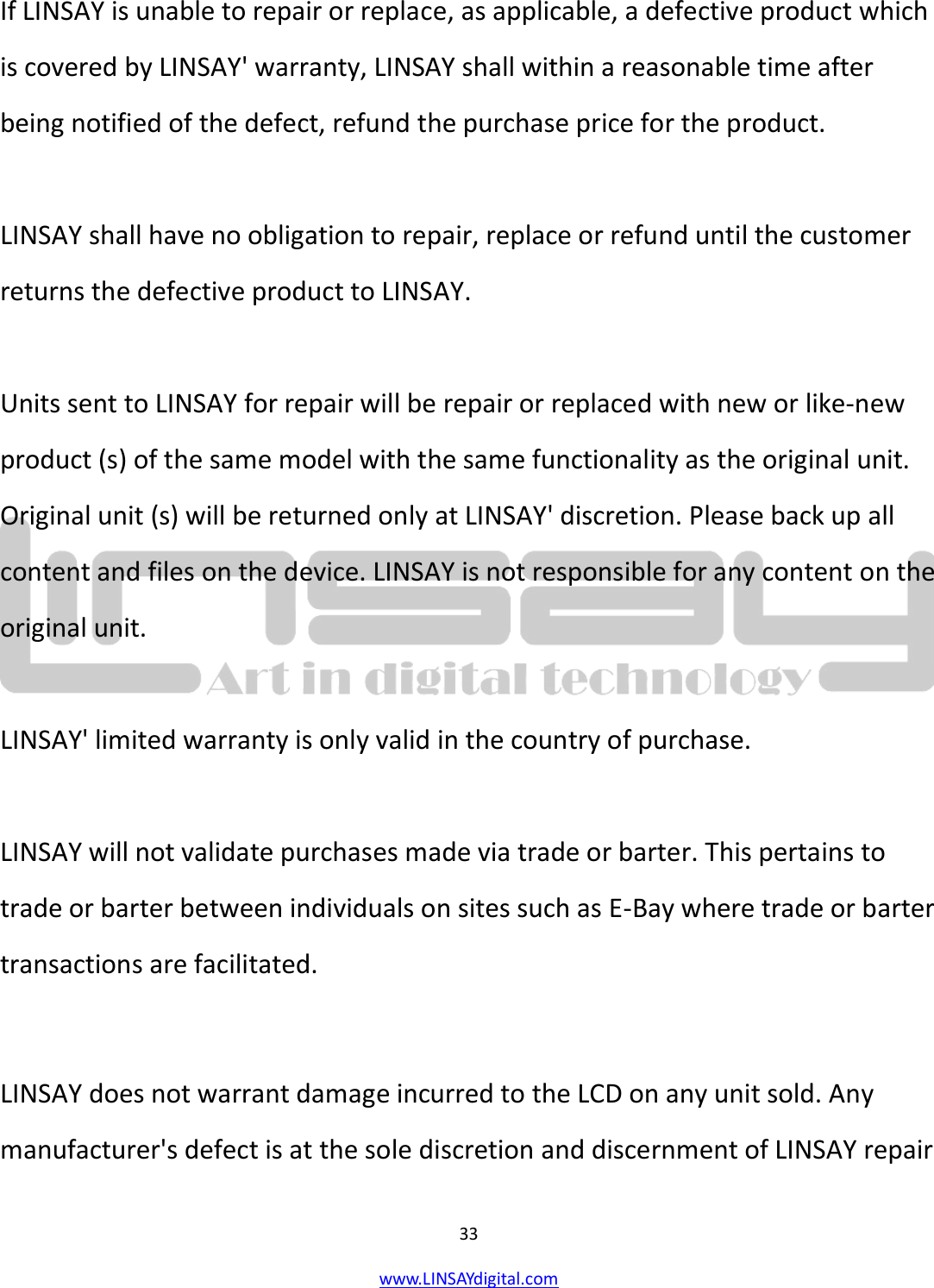  33 www.LINSAYdigital.com   If LINSAY is unable to repair or replace, as applicable, a defective product which is covered by LINSAY&apos; warranty, LINSAY shall within a reasonable time after being notified of the defect, refund the purchase price for the product.  LINSAY shall have no obligation to repair, replace or refund until the customer returns the defective product to LINSAY.  Units sent to LINSAY for repair will be repair or replaced with new or like-new product (s) of the same model with the same functionality as the original unit. Original unit (s) will be returned only at LINSAY&apos; discretion. Please back up all content and files on the device. LINSAY is not responsible for any content on the original unit.  LINSAY&apos; limited warranty is only valid in the country of purchase.  LINSAY will not validate purchases made via trade or barter. This pertains to trade or barter between individuals on sites such as E-Bay where trade or barter transactions are facilitated.  LINSAY does not warrant damage incurred to the LCD on any unit sold. Any manufacturer&apos;s defect is at the sole discretion and discernment of LINSAY repair 
