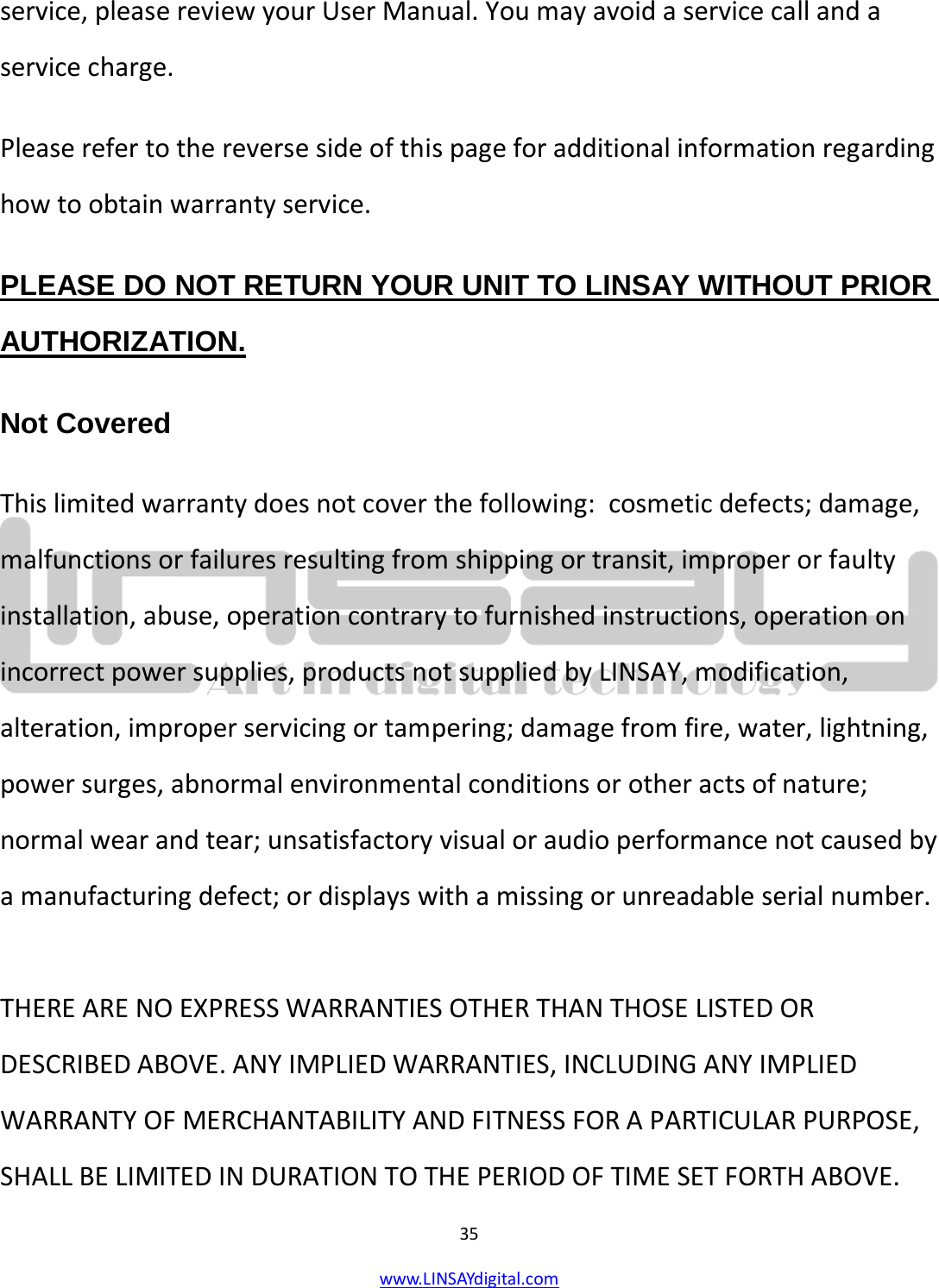  35 www.LINSAYdigital.com   service, please review your User Manual. You may avoid a service call and a service charge. Please refer to the reverse side of this page for additional information regarding how to obtain warranty service. PLEASE DO NOT RETURN YOUR UNIT TO LINSAY WITHOUT PRIOR AUTHORIZATION. Not Covered This limited warranty does not cover the following:  cosmetic defects; damage, malfunctions or failures resulting from shipping or transit, improper or faulty installation, abuse, operation contrary to furnished instructions, operation on incorrect power supplies, products not supplied by LINSAY, modification, alteration, improper servicing or tampering; damage from fire, water, lightning, power surges, abnormal environmental conditions or other acts of nature; normal wear and tear; unsatisfactory visual or audio performance not caused by a manufacturing defect; or displays with a missing or unreadable serial number.   THERE ARE NO EXPRESS WARRANTIES OTHER THAN THOSE LISTED OR DESCRIBED ABOVE. ANY IMPLIED WARRANTIES, INCLUDING ANY IMPLIED WARRANTY OF MERCHANTABILITY AND FITNESS FOR A PARTICULAR PURPOSE, SHALL BE LIMITED IN DURATION TO THE PERIOD OF TIME SET FORTH ABOVE. 