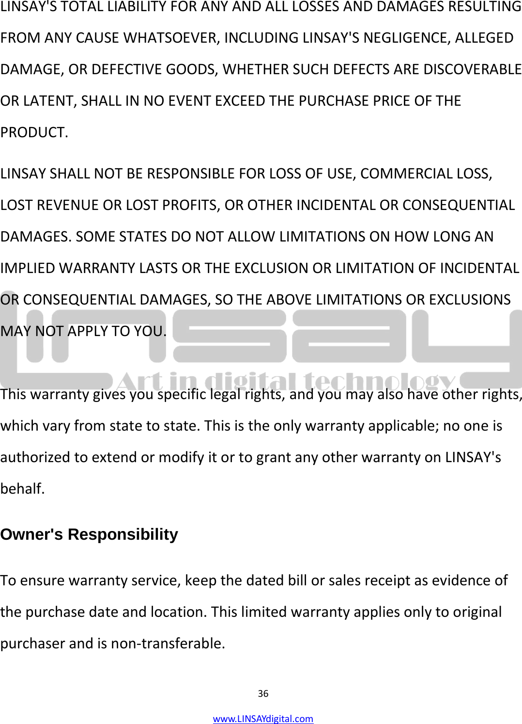  36 www.LINSAYdigital.com   LINSAY&apos;S TOTAL LIABILITY FOR ANY AND ALL LOSSES AND DAMAGES RESULTING FROM ANY CAUSE WHATSOEVER, INCLUDING LINSAY&apos;S NEGLIGENCE, ALLEGED DAMAGE, OR DEFECTIVE GOODS, WHETHER SUCH DEFECTS ARE DISCOVERABLE OR LATENT, SHALL IN NO EVENT EXCEED THE PURCHASE PRICE OF THE PRODUCT. LINSAY SHALL NOT BE RESPONSIBLE FOR LOSS OF USE, COMMERCIAL LOSS, LOST REVENUE OR LOST PROFITS, OR OTHER INCIDENTAL OR CONSEQUENTIAL DAMAGES. SOME STATES DO NOT ALLOW LIMITATIONS ON HOW LONG AN IMPLIED WARRANTY LASTS OR THE EXCLUSION OR LIMITATION OF INCIDENTAL OR CONSEQUENTIAL DAMAGES, SO THE ABOVE LIMITATIONS OR EXCLUSIONS MAY NOT APPLY TO YOU.  This warranty gives you specific legal rights, and you may also have other rights, which vary from state to state. This is the only warranty applicable; no one is authorized to extend or modify it or to grant any other warranty on LINSAY&apos;s behalf. Owner&apos;s Responsibility To ensure warranty service, keep the dated bill or sales receipt as evidence of the purchase date and location. This limited warranty applies only to original purchaser and is non-transferable. 