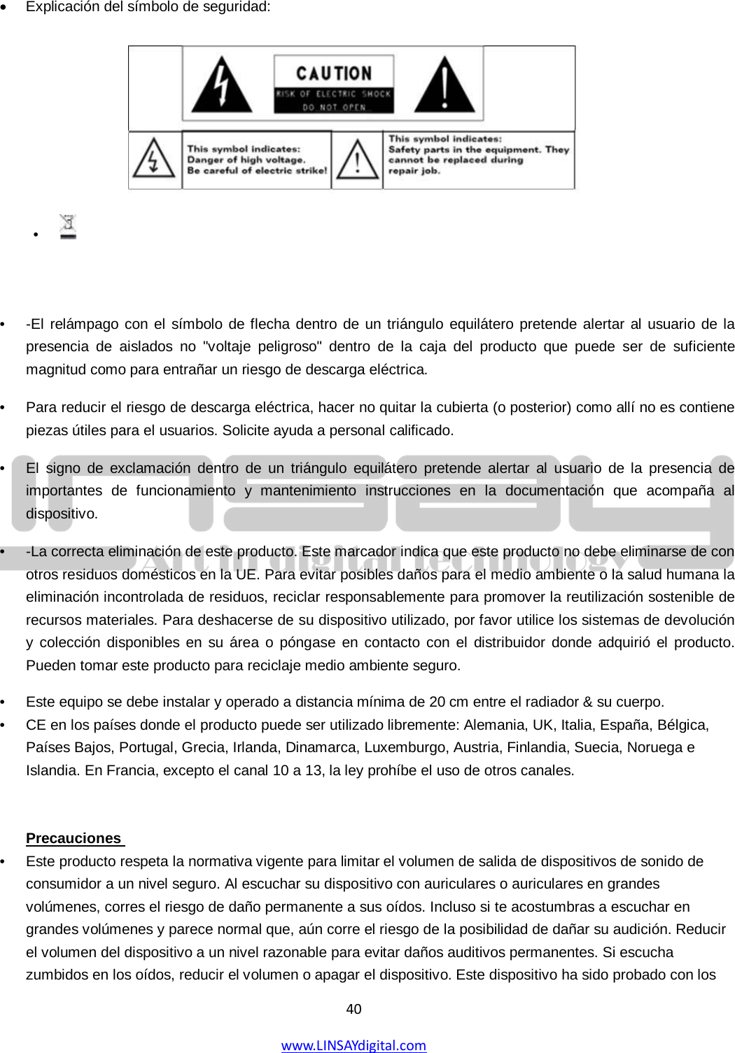  40 www.LINSAYdigital.com   • Explicación del símbolo de seguridad:        •  -El relámpago con el símbolo de flecha dentro de un triángulo equilátero pretende alertar al usuario de la presencia de aislados no &quot;voltaje peligroso&quot; dentro de la caja del producto que puede ser de suficiente magnitud como para entrañar un riesgo de descarga eléctrica.   •  Para reducir el riesgo de descarga eléctrica, hacer no quitar la cubierta (o posterior) como allí no es contiene piezas útiles para el usuarios. Solicite ayuda a personal calificado.   •  El signo de exclamación dentro de un triángulo equilátero pretende alertar al usuario de la presencia de importantes de funcionamiento y mantenimiento instrucciones en la documentación que acompaña al dispositivo. •  -La correcta eliminación de este producto. Este marcador indica que este producto no debe eliminarse de con otros residuos domésticos en la UE. Para evitar posibles daños para el medio ambiente o la salud humana la eliminación incontrolada de residuos, reciclar responsablemente para promover la reutilización sostenible de recursos materiales. Para deshacerse de su dispositivo utilizado, por favor utilice los sistemas de devolución y colección disponibles en su área o póngase en contacto con el distribuidor donde adquirió el producto. Pueden tomar este producto para reciclaje medio ambiente seguro. •  Este equipo se debe instalar y operado a distancia mínima de 20 cm entre el radiador &amp; su cuerpo.   •  CE en los países donde el producto puede ser utilizado libremente: Alemania, UK, Italia, España, Bélgica, Países Bajos, Portugal, Grecia, Irlanda, Dinamarca, Luxemburgo, Austria, Finlandia, Suecia, Noruega e Islandia. En Francia, excepto el canal 10 a 13, la ley prohíbe el uso de otros canales.    •  Este producto respeta la normativa vigente para limitar el volumen de salida de dispositivos de sonido de consumidor a un nivel seguro. Al escuchar su dispositivo con auriculares o auriculares en grandes volúmenes, corres el riesgo de daño permanente a sus oídos. Incluso si te acostumbras a escuchar en grandes volúmenes y parece normal que, aún corre el riesgo de la posibilidad de dañar su audición. Reducir el volumen del dispositivo a un nivel razonable para evitar daños auditivos permanentes. Si escucha zumbidos en los oídos, reducir el volumen o apagar el dispositivo. Este dispositivo ha sido probado con los Precauciones  •   