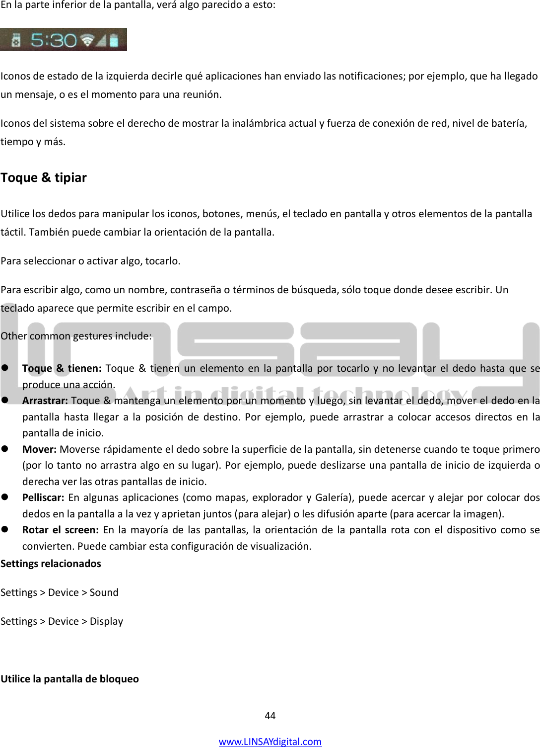  44 www.LINSAYdigital.com   En la parte inferior de la pantalla, verá algo parecido a esto:  Iconos de estado de la izquierda decirle qué aplicaciones han enviado las notificaciones; por ejemplo, que ha llegado un mensaje, o es el momento para una reunión. Iconos del sistema sobre el derecho de mostrar la inalámbrica actual y fuerza de conexión de red, nivel de batería, tiempo y más. Toque &amp; tipiar Utilice los dedos para manipular los iconos, botones, menús, el teclado en pantalla y otros elementos de la pantalla táctil. También puede cambiar la orientación de la pantalla. Para seleccionar o activar algo, tocarlo. Para escribir algo, como un nombre, contraseña o términos de búsqueda, sólo toque donde desee escribir. Un teclado aparece que permite escribir en el campo. Other common gestures include:   Toque &amp;  tienen: Toque &amp; tienen un elemento en la pantalla por tocarlo y no levantar el dedo hasta que se produce una acción.  Arrastrar: Toque &amp; mantenga un elemento por un momento y luego, sin levantar el dedo, mover el dedo en la pantalla hasta llegar a la posición de destino. Por ejemplo, puede arrastrar a colocar accesos directos en la pantalla de inicio.  Mover: Moverse rápidamente el dedo sobre la superficie de la pantalla, sin detenerse cuando te toque primero (por lo tanto no arrastra algo en su lugar). Por ejemplo, puede deslizarse una pantalla de inicio de izquierda o derecha ver las otras pantallas de inicio.  Pelliscar: En algunas aplicaciones (como mapas, explorador y Galería), puede acercar y alejar por colocar dos dedos en la pantalla a la vez y aprietan juntos (para alejar) o les difusión aparte (para acercar la imagen).  Rotar el screen: En la mayoría de las pantallas, la orientación de la pantalla rota con el dispositivo como se convierten. Puede cambiar esta configuración de visualización. Settings relacionados Settings &gt; Device &gt; Sound Settings &gt; Device &gt; Display  Utilice la pantalla de bloqueo  