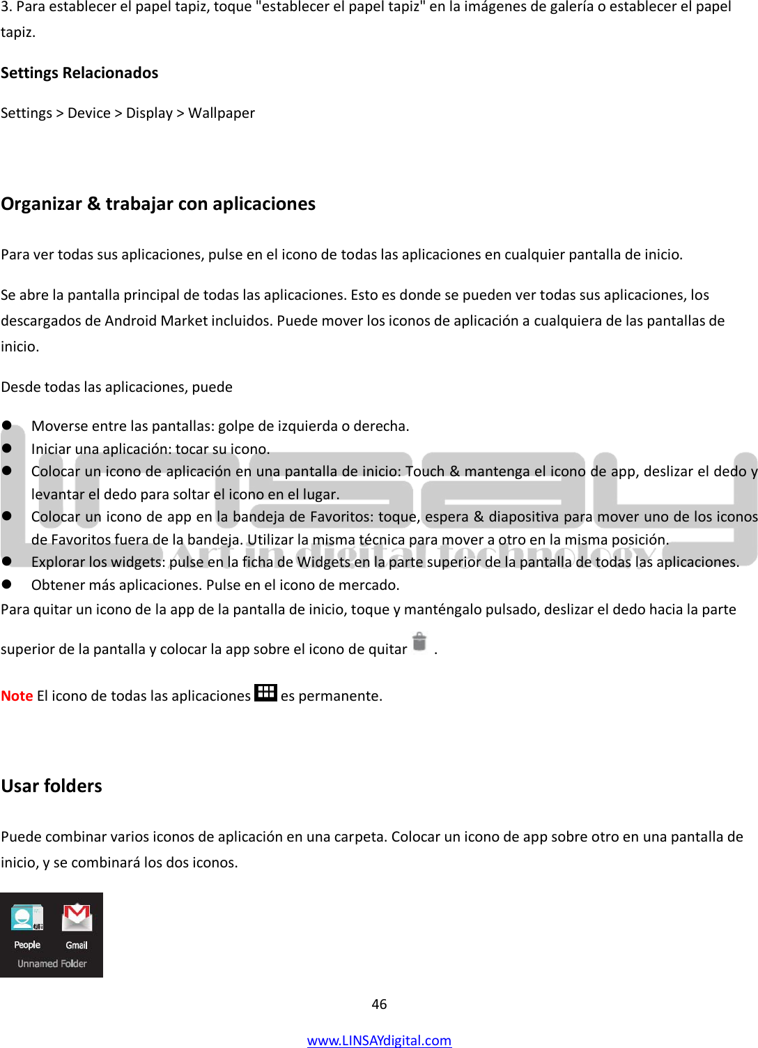  46 www.LINSAYdigital.com   3. Para establecer el papel tapiz, toque &quot;establecer el papel tapiz&quot; en la imágenes de galería o establecer el papel tapiz. Settings Relacionados Settings &gt; Device &gt; Display &gt; Wallpaper  Organizar &amp; trabajar con aplicaciones Para ver todas sus aplicaciones, pulse en el icono de todas las aplicaciones en cualquier pantalla de inicio. Se abre la pantalla principal de todas las aplicaciones. Esto es donde se pueden ver todas sus aplicaciones, los descargados de Android Market incluidos. Puede mover los iconos de aplicación a cualquiera de las pantallas de inicio. Desde todas las aplicaciones, puede  Moverse entre las pantallas: golpe de izquierda o derecha.  Iniciar una aplicación: tocar su icono.  Colocar un icono de aplicación en una pantalla de inicio: Touch &amp; mantenga el icono de app, deslizar el dedo y levantar el dedo para soltar el icono en el lugar.  Colocar un icono de app en la bandeja de Favoritos: toque, espera &amp; diapositiva para mover uno de los iconos de Favoritos fuera de la bandeja. Utilizar la misma técnica para mover a otro en la misma posición.  Explorar los widgets: pulse en la ficha de Widgets en la parte superior de la pantalla de todas las aplicaciones.  Obtener más aplicaciones. Pulse en el icono de mercado. Para quitar un icono de la app de la pantalla de inicio, toque y manténgalo pulsado, deslizar el dedo hacia la parte superior de la pantalla y colocar la app sobre el icono de quitar   . Note El icono de todas las aplicaciones   es permanente.   Usar folders Puede combinar varios iconos de aplicación en una carpeta. Colocar un icono de app sobre otro en una pantalla de inicio, y se combinará los dos iconos.  