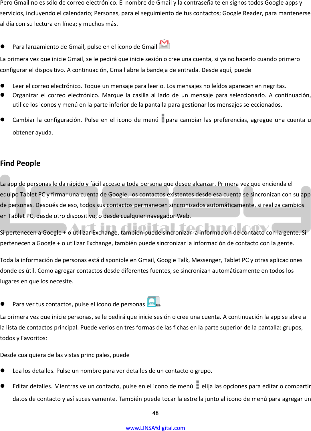  48 www.LINSAYdigital.com   Pero Gmail no es sólo de correo electrónico. El nombre de Gmail y la contraseña te en signos todos Google apps y servicios, incluyendo el calendario; Personas, para el seguimiento de tus contactos; Google Reader, para mantenerse al día con su lectura en línea; y muchos más.  Para lanzamiento de Gmail, pulse en el icono de Gmail    La primera vez que inicie Gmail, se le pedirá que inicie sesión o cree una cuenta, si ya no hacerlo cuando primero configurar el dispositivo. A continuación, Gmail abre la bandeja de entrada. Desde aquí, puede  Leer el correo electrónico. Toque un mensaje para leerlo. Los mensajes no leídos aparecen en negritas.  Organizar el correo electrónico. Marque la casilla al lado de un mensaje para seleccionarlo. A continuación, utilice los iconos y menú en la parte inferior de la pantalla para gestionar los mensajes seleccionados.  Cambiar la configuración. Pulse en el icono de menú  para cambiar las preferencias, agregue una cuenta u obtener ayuda.  Find People La app de personas le da rápido y fácil acceso a toda persona que desee alcanzar. Primera vez que encienda el equipo Tablet PC y firmar una cuenta de Google, los contactos existentes desde esa cuenta se sincronizan con su app de personas. Después de eso, todos sus contactos permanecen sincronizados automáticamente, si realiza cambios en Tablet PC, desde otro dispositivo, o desde cualquier navegador Web. Si pertenecen a Google + o utilizar Exchange, también puede sincronizar la información de contacto con la gente. Si pertenecen a Google + o utilizar Exchange, también puede sincronizar la información de contacto con la gente. Toda la información de personas está disponible en Gmail, Google Talk, Messenger, Tablet PC y otras aplicaciones donde es útil. Como agregar contactos desde diferentes fuentes, se sincronizan automáticamente en todos los lugares en que los necesite.  Para ver tus contactos, pulse el icono de personas  . La primera vez que inicie personas, se le pedirá que inicie sesión o cree una cuenta. A continuación la app se abre a la lista de contactos principal. Puede verlos en tres formas de las fichas en la parte superior de la pantalla: grupos, todos y Favoritos: Desde cualquiera de las vistas principales, puede  Lea los detalles. Pulse un nombre para ver detalles de un contacto o grupo.  Editar detalles. Mientras ve un contacto, pulse en el icono de menú   elija las opciones para editar o compartir datos de contacto y así sucesivamente. También puede tocar la estrella junto al icono de menú para agregar un 