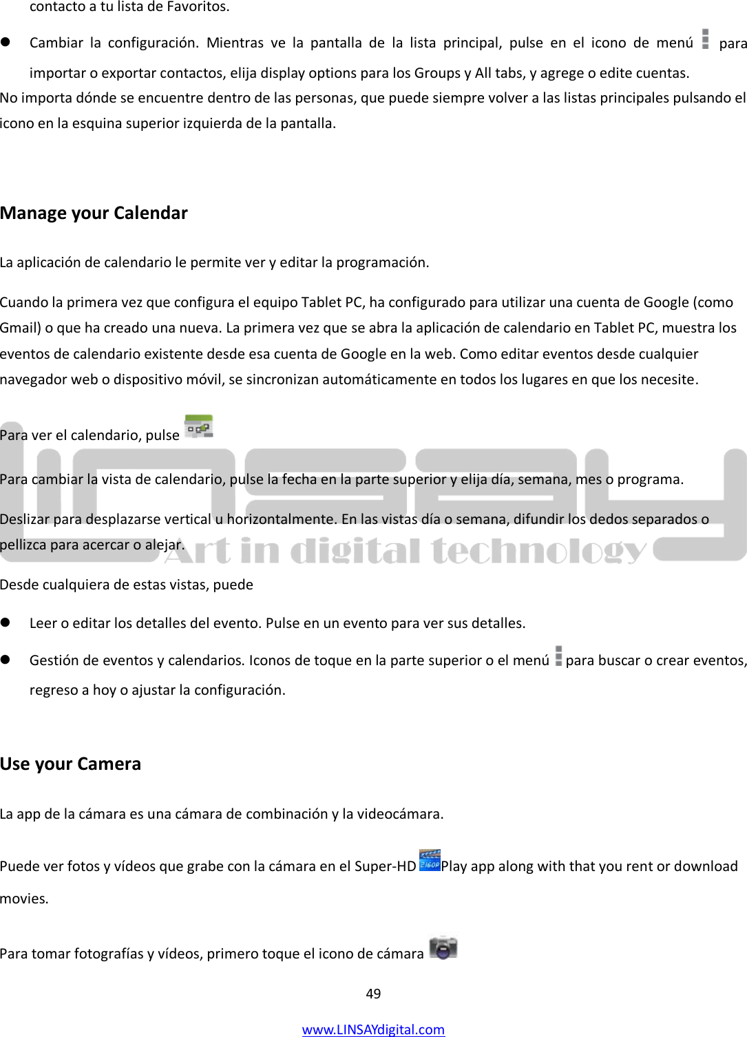  49 www.LINSAYdigital.com   contacto a tu lista de Favoritos.  Cambiar la configuración. Mientras ve la pantalla de la lista principal, pulse en el icono de menú   para importar o exportar contactos, elija display options para los Groups y All tabs, y agrege o edite cuentas. No importa dónde se encuentre dentro de las personas, que puede siempre volver a las listas principales pulsando el icono en la esquina superior izquierda de la pantalla.  Manage your Calendar La aplicación de calendario le permite ver y editar la programación. Cuando la primera vez que configura el equipo Tablet PC, ha configurado para utilizar una cuenta de Google (como Gmail) o que ha creado una nueva. La primera vez que se abra la aplicación de calendario en Tablet PC, muestra los eventos de calendario existente desde esa cuenta de Google en la web. Como editar eventos desde cualquier navegador web o dispositivo móvil, se sincronizan automáticamente en todos los lugares en que los necesite. Para ver el calendario, pulse    Para cambiar la vista de calendario, pulse la fecha en la parte superior y elija día, semana, mes o programa. Deslizar para desplazarse vertical u horizontalmente. En las vistas día o semana, difundir los dedos separados o pellizca para acercar o alejar. Desde cualquiera de estas vistas, puede  Leer o editar los detalles del evento. Pulse en un evento para ver sus detalles.  Gestión de eventos y calendarios. Iconos de toque en la parte superior o el menú  para buscar o crear eventos, regreso a hoy o ajustar la configuración.  Use your Camera La app de la cámara es una cámara de combinación y la videocámara. Puede ver fotos y vídeos que grabe con la cámara en el Super-HD  Play app along with that you rent or download movies. Para tomar fotografías y vídeos, primero toque el icono de cámara    