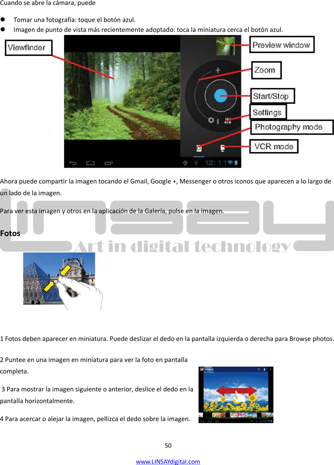  50 www.LINSAYdigital.com   Cuando se abre la cámara, puede  Tomar una fotografía: toque el botón azul.  Imagen de punto de vista más recientemente adoptado: toca la miniatura cerca el botón azul.  Ahora puede compartir la imagen tocando el Gmail, Google +, Messenger o otros iconos que aparecen a lo largo de un lado de la imagen. Para ver esta imagen y otros en la aplicación de la Galería, pulse en la imagen. Fotos           1 Fotos deben aparecer en miniatura. Puede deslizar el dedo en la pantalla izquierda o derecha para Browse photos.  2 Puntee en una imagen en miniatura para ver la foto en pantalla completa.  3 Para mostrar la imagen siguiente o anterior, deslice el dedo en la pantalla horizontalmente. 4 Para acercar o alejar la imagen, pellizca el dedo sobre la imagen.     