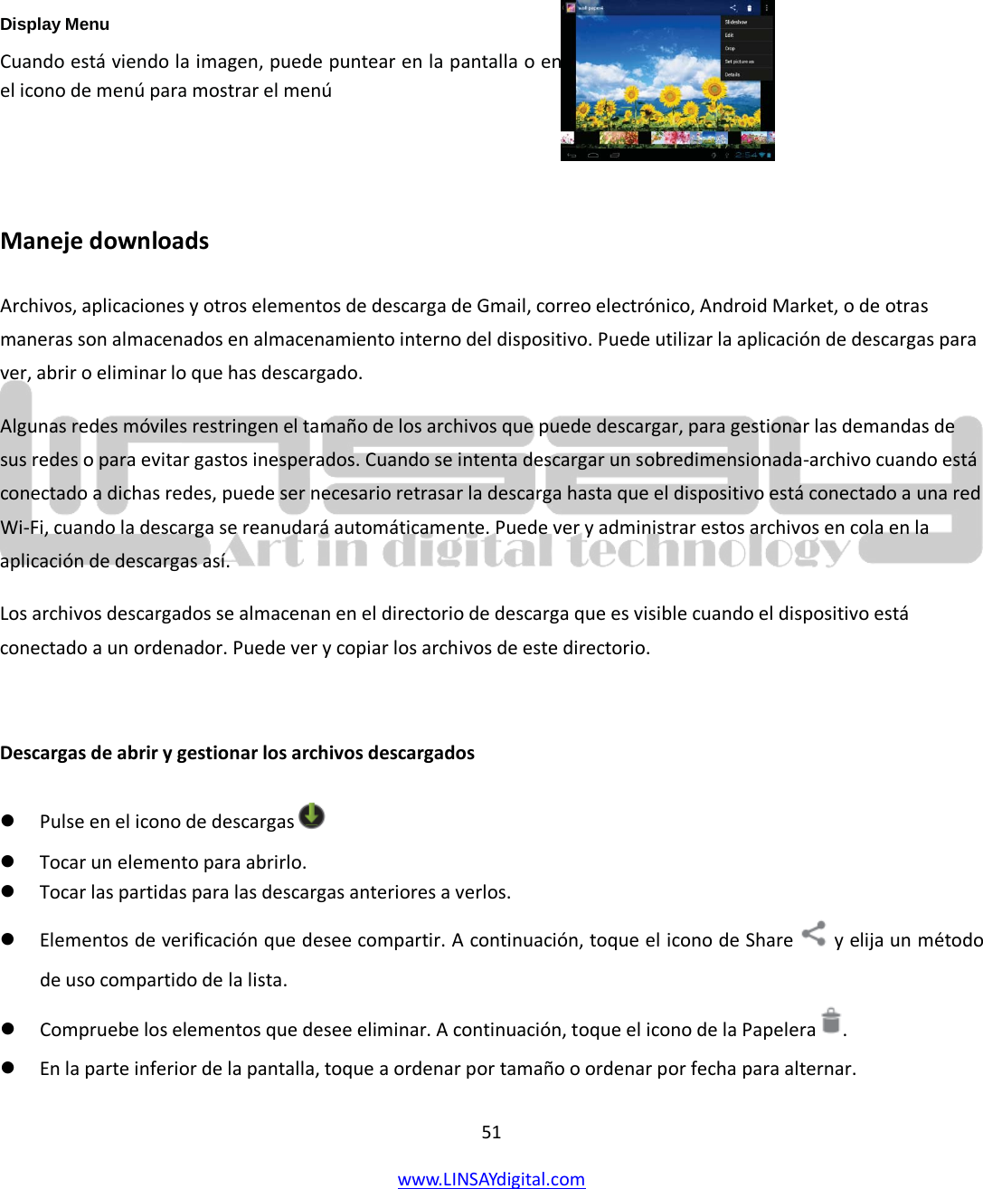  51 www.LINSAYdigital.com        Display Menu  Cuando está viendo la imagen, puede puntear en la pantalla o en el icono de menú para mostrar el menú   Maneje downloads Archivos, aplicaciones y otros elementos de descarga de Gmail, correo electrónico, Android Market, o de otras maneras son almacenados en almacenamiento interno del dispositivo. Puede utilizar la aplicación de descargas para ver, abrir o eliminar lo que has descargado. Algunas redes móviles restringen el tamaño de los archivos que puede descargar, para gestionar las demandas de sus redes o para evitar gastos inesperados. Cuando se intenta descargar un sobredimensionada-archivo cuando está conectado a dichas redes, puede ser necesario retrasar la descarga hasta que el dispositivo está conectado a una red Wi-Fi, cuando la descarga se reanudará automáticamente. Puede ver y administrar estos archivos en cola en la aplicación de descargas así. Los archivos descargados se almacenan en el directorio de descarga que es visible cuando el dispositivo está conectado a un ordenador. Puede ver y copiar los archivos de este directorio.  Descargas de abrir y gestionar los archivos descargados  Pulse en el icono de descargas    Tocar un elemento para abrirlo.  Tocar las partidas para las descargas anteriores a verlos.  Elementos de verificación que desee compartir. A continuación, toque el icono de Share   y elija un método de uso compartido de la lista.  Compruebe los elementos que desee eliminar. A continuación, toque el icono de la Papelera  .  En la parte inferior de la pantalla, toque a ordenar por tamaño o ordenar por fecha para alternar.   