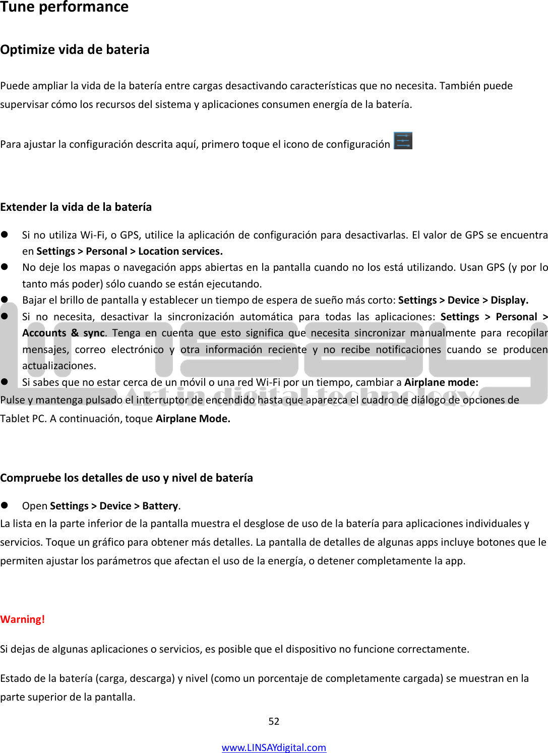  52 www.LINSAYdigital.com   Tune performance Optimize vida de bateria Puede ampliar la vida de la batería entre cargas desactivando características que no necesita. También puede supervisar cómo los recursos del sistema y aplicaciones consumen energía de la batería. Para ajustar la configuración descrita aquí, primero toque el icono de configuración     Extender la vida de la batería  Si no utiliza Wi-Fi, o GPS, utilice la aplicación de configuración para desactivarlas. El valor de GPS se encuentra en Settings &gt; Personal &gt; Location services.  No deje los mapas o navegación apps abiertas en la pantalla cuando no los está utilizando. Usan GPS (y por lo tanto más poder) sólo cuando se están ejecutando.  Bajar el brillo de pantalla y establecer un tiempo de espera de sueño más corto: Settings &gt; Device &gt; Display.  Si no necesita, desactivar la sincronización automática para todas las aplicaciones:  Settings &gt; Personal &gt; Accounts &amp; sync.  Tenga en cuenta que esto significa que necesita sincronizar manualmente para recopilar mensajes, correo electrónico y otra información reciente y no recibe notificaciones cuando se producen actualizaciones.  Si sabes que no estar cerca de un móvil o una red Wi-Fi por un tiempo, cambiar a Airplane mode: Pulse y mantenga pulsado el interruptor de encendido hasta que aparezca el cuadro de diálogo de opciones de Tablet PC. A continuación, toque Airplane Mode.  Compruebe los detalles de uso y nivel de batería  Open Settings &gt; Device &gt; Battery. La lista en la parte inferior de la pantalla muestra el desglose de uso de la batería para aplicaciones individuales y servicios. Toque un gráfico para obtener más detalles. La pantalla de detalles de algunas apps incluye botones que le permiten ajustar los parámetros que afectan el uso de la energía, o detener completamente la app.  Warning!  Si dejas de algunas aplicaciones o servicios, es posible que el dispositivo no funcione correctamente. Estado de la batería (carga, descarga) y nivel (como un porcentaje de completamente cargada) se muestran en la parte superior de la pantalla. 