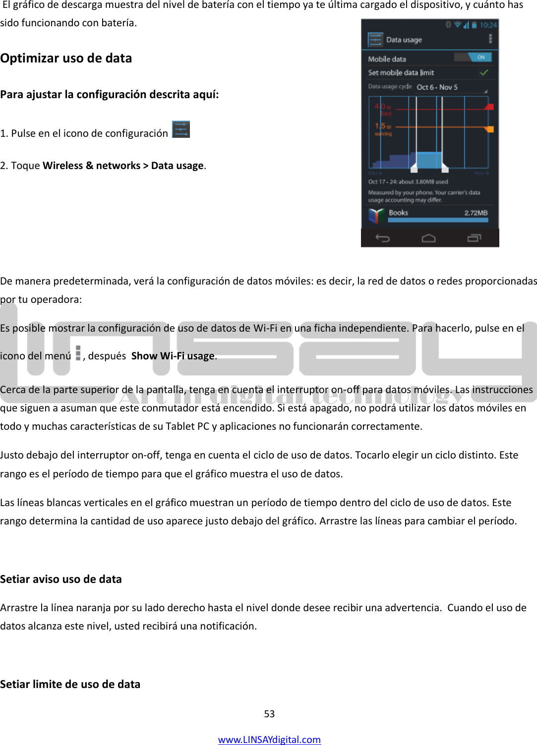  53 www.LINSAYdigital.com    El gráfico de descarga muestra del nivel de batería con el tiempo ya te última cargado el dispositivo, y cuánto has sido funcionando con batería. Optimizar uso de data Para ajustar la configuración descrita aquí: 1. Pulse en el icono de configuración    2. Toque Wireless &amp; networks &gt; Data usage.    De manera predeterminada, verá la configuración de datos móviles: es decir, la red de datos o redes proporcionadas por tu operadora: Es posible mostrar la configuración de uso de datos de Wi-Fi en una ficha independiente. Para hacerlo, pulse en el icono del menú  , después  Show Wi-Fi usage.  Cerca de la parte superior de la pantalla, tenga en cuenta el interruptor on-off para datos móviles. Las instrucciones que siguen a asuman que este conmutador está encendido. Si está apagado, no podrá utilizar los datos móviles en todo y muchas características de su Tablet PC y aplicaciones no funcionarán correctamente. Justo debajo del interruptor on-off, tenga en cuenta el ciclo de uso de datos. Tocarlo elegir un ciclo distinto. Este rango es el período de tiempo para que el gráfico muestra el uso de datos. Las líneas blancas verticales en el gráfico muestran un período de tiempo dentro del ciclo de uso de datos. Este rango determina la cantidad de uso aparece justo debajo del gráfico. Arrastre las líneas para cambiar el período.  Setiar aviso uso de data  Arrastre la línea naranja por su lado derecho hasta el nivel donde desee recibir una advertencia.  Cuando el uso de datos alcanza este nivel, usted recibirá una notificación.  Setiar limite de uso de data  