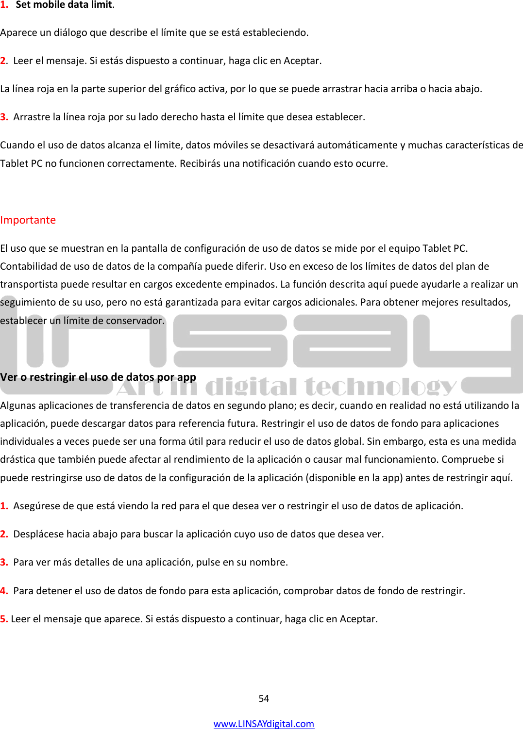  54 www.LINSAYdigital.com   1.   Set mobile data limit. Aparece un diálogo que describe el límite que se está estableciendo. 2.  Leer el mensaje. Si estás dispuesto a continuar, haga clic en Aceptar. La línea roja en la parte superior del gráfico activa, por lo que se puede arrastrar hacia arriba o hacia abajo. 3.  Arrastre la línea roja por su lado derecho hasta el límite que desea establecer. Cuando el uso de datos alcanza el límite, datos móviles se desactivará automáticamente y muchas características de Tablet PC no funcionen correctamente. Recibirás una notificación cuando esto ocurre.  Importante El uso que se muestran en la pantalla de configuración de uso de datos se mide por el equipo Tablet PC. Contabilidad de uso de datos de la compañía puede diferir. Uso en exceso de los límites de datos del plan de transportista puede resultar en cargos excedente empinados. La función descrita aquí puede ayudarle a realizar un seguimiento de su uso, pero no está garantizada para evitar cargos adicionales. Para obtener mejores resultados, establecer un límite de conservador.  Ver o restringir el uso de datos por app Algunas aplicaciones de transferencia de datos en segundo plano; es decir, cuando en realidad no está utilizando la aplicación, puede descargar datos para referencia futura. Restringir el uso de datos de fondo para aplicaciones individuales a veces puede ser una forma útil para reducir el uso de datos global. Sin embargo, esta es una medida drástica que también puede afectar al rendimiento de la aplicación o causar mal funcionamiento. Compruebe si puede restringirse uso de datos de la configuración de la aplicación (disponible en la app) antes de restringir aquí. 1.  Asegúrese de que está viendo la red para el que desea ver o restringir el uso de datos de aplicación. 2.  Desplácese hacia abajo para buscar la aplicación cuyo uso de datos que desea ver. 3.  Para ver más detalles de una aplicación, pulse en su nombre. 4.  Para detener el uso de datos de fondo para esta aplicación, comprobar datos de fondo de restringir. 5. Leer el mensaje que aparece. Si estás dispuesto a continuar, haga clic en Aceptar.   