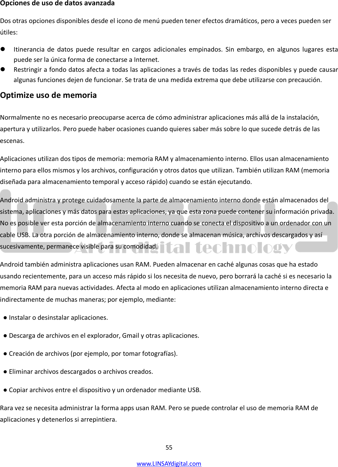  55 www.LINSAYdigital.com   Opciones de uso de datos avanzada Dos otras opciones disponibles desde el icono de menú pueden tener efectos dramáticos, pero a veces pueden ser útiles:  Itinerancia de datos puede resultar en cargos adicionales empinados. Sin embargo, en algunos lugares esta puede ser la única forma de conectarse a Internet.  Restringir a fondo datos afecta a todas las aplicaciones a través de todas las redes disponibles y puede causar algunas funciones dejen de funcionar. Se trata de una medida extrema que debe utilizarse con precaución. Optimize uso de memoria  Normalmente no es necesario preocuparse acerca de cómo administrar aplicaciones más allá de la instalación, apertura y utilizarlos. Pero puede haber ocasiones cuando quieres saber más sobre lo que sucede detrás de las escenas. Aplicaciones utilizan dos tipos de memoria: memoria RAM y almacenamiento interno. Ellos usan almacenamiento interno para ellos mismos y los archivos, configuración y otros datos que utilizan. También utilizan RAM (memoria diseñada para almacenamiento temporal y acceso rápido) cuando se están ejecutando. Android administra y protege cuidadosamente la parte de almacenamiento interno donde están almacenados del sistema, aplicaciones y más datos para estas aplicaciones, ya que esta zona puede contener su información privada. No es posible ver esta porción de almacenamiento interno cuando se conecta el dispositivo a un ordenador con un cable USB. La otra porción de almacenamiento interno, donde se almacenan música, archivos descargados y así sucesivamente, permanece visible para su comodidad. Android también administra aplicaciones usan RAM. Pueden almacenar en caché algunas cosas que ha estado usando recientemente, para un acceso más rápido si los necesita de nuevo, pero borrará la caché si es necesario la memoria RAM para nuevas actividades. Afecta al modo en aplicaciones utilizan almacenamiento interno directa e indirectamente de muchas maneras; por ejemplo, mediante:   ● Instalar o desinstalar aplicaciones.   ● Descarga de archivos en el explorador, Gmail y otras aplicaciones.   ● Creación de archivos (por ejemplo, por tomar fotografías).   ● Eliminar archivos descargados o archivos creados.   ● Copiar archivos entre el dispositivo y un ordenador mediante USB. Rara vez se necesita administrar la forma apps usan RAM. Pero se puede controlar el uso de memoria RAM de aplicaciones y detenerlos si arrepintiera.  