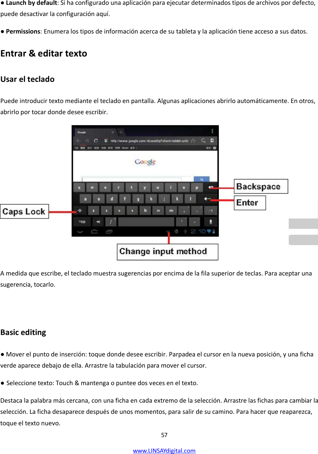  57 www.LINSAYdigital.com   ● Launch by default: Si ha configurado una aplicación para ejecutar determinados tipos de archivos por defecto, puede desactivar la configuración aquí. ● Permissions: Enumera los tipos de información acerca de su tableta y la aplicación tiene acceso a sus datos. Entrar &amp; editar texto Usar el teclado  Puede introducir texto mediante el teclado en pantalla. Algunas aplicaciones abrirlo automáticamente. En otros, abrirlo por tocar donde desee escribir.  A medida que escribe, el teclado muestra sugerencias por encima de la fila superior de teclas. Para aceptar una sugerencia, tocarlo.  Basic editing ● Mover el punto de inserción: toque donde desee escribir. Parpadea el cursor en la nueva posición, y una ficha verde aparece debajo de ella. Arrastre la tabulación para mover el cursor. ● Seleccione texto: Touch &amp; mantenga o puntee dos veces en el texto. Destaca la palabra más cercana, con una ficha en cada extremo de la selección. Arrastre las fichas para cambiar la selección. La ficha desaparece después de unos momentos, para salir de su camino. Para hacer que reaparezca, toque el texto nuevo. 