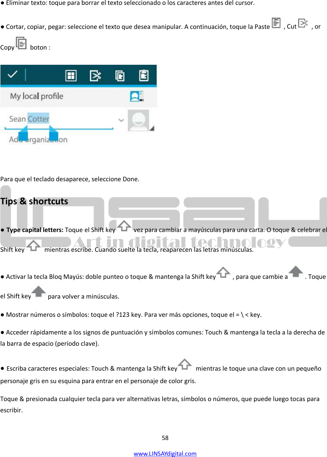  58 www.LINSAYdigital.com   ● Eliminar texto: toque para borrar el texto seleccionado o los caracteres antes del cursor. ● Cortar, copiar, pegar: seleccione el texto que desea manipular. A continuación, toque la Paste    , Cut    , or Copy   boton :   Para que el teclado desaparece, seleccione Done. Tips &amp; shortcuts ● Type capital letters: Toque el Shift key   vez para cambiar a mayúsculas para una carta. O toque &amp; celebrar el Shift key   mientras escribe. Cuando suelte la tecla, reaparecen las letras minúsculas. ● Activar la tecla Bloq Mayús: doble punteo o toque &amp; mantenga la Shift key  , para que cambie a  . Toque el Shift key  para volver a minúsculas. ● Mostrar números o símbolos: toque el ?123 key. Para ver más opciones, toque el = \ &lt; key. ● Acceder rápidamente a los signos de puntuación y símbolos comunes: Touch &amp; mantenga la tecla a la derecha de la barra de espacio (período clave). ● Escriba caracteres especiales: Touch &amp; mantenga la Shift key   mientras le toque una clave con un pequeño personaje gris en su esquina para entrar en el personaje de color gris. Toque &amp; presionada cualquier tecla para ver alternativas letras, símbolos o números, que puede luego tocas para escribir. 