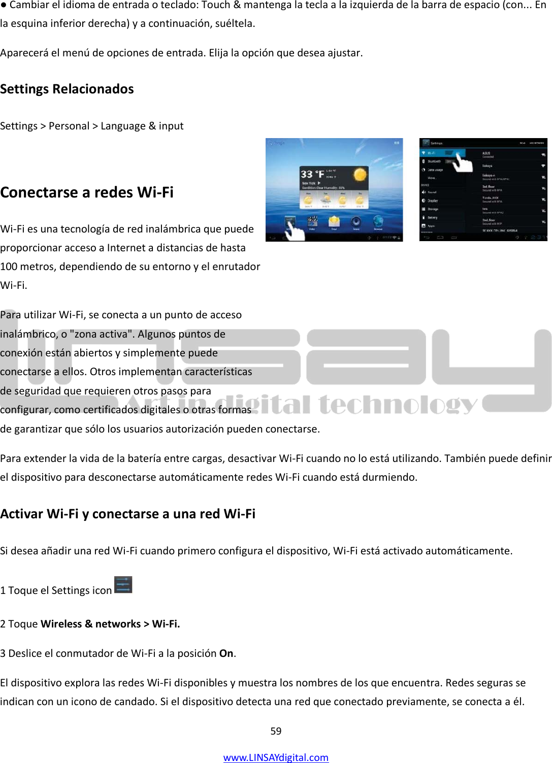  59 www.LINSAYdigital.com   ● Cambiar el idioma de entrada o teclado: Touch &amp; mantenga la tecla a la izquierda de la barra de espacio (con... En la esquina inferior derecha) y a continuación, suéltela. Aparecerá el menú de opciones de entrada. Elija la opción que desea ajustar. Settings Relacionados Settings &gt; Personal &gt; Language &amp; input  Conectarse a redes Wi-Fi Wi-Fi es una tecnología de red inalámbrica que puede proporcionar acceso a Internet a distancias de hasta 100 metros, dependiendo de su entorno y el enrutador Wi-Fi. Para utilizar Wi-Fi, se conecta a un punto de acceso inalámbrico, o &quot;zona activa&quot;. Algunos puntos de conexión están abiertos y simplemente puede conectarse a ellos. Otros implementan características de seguridad que requieren otros pasos para configurar, como certificados digitales o otras formas de garantizar que sólo los usuarios autorización pueden conectarse. Para extender la vida de la batería entre cargas, desactivar Wi-Fi cuando no lo está utilizando. También puede definir el dispositivo para desconectarse automáticamente redes Wi-Fi cuando está durmiendo. Activar Wi-Fi y conectarse a una red Wi-Fi Si desea añadir una red Wi-Fi cuando primero configura el dispositivo, Wi-Fi está activado automáticamente. 1 Toque el Settings icon    2 Toque Wireless &amp; networks &gt; Wi-Fi. 3 Deslice el conmutador de Wi-Fi a la posición On. El dispositivo explora las redes Wi-Fi disponibles y muestra los nombres de los que encuentra. Redes seguras se indican con un icono de candado. Si el dispositivo detecta una red que conectado previamente, se conecta a él.  