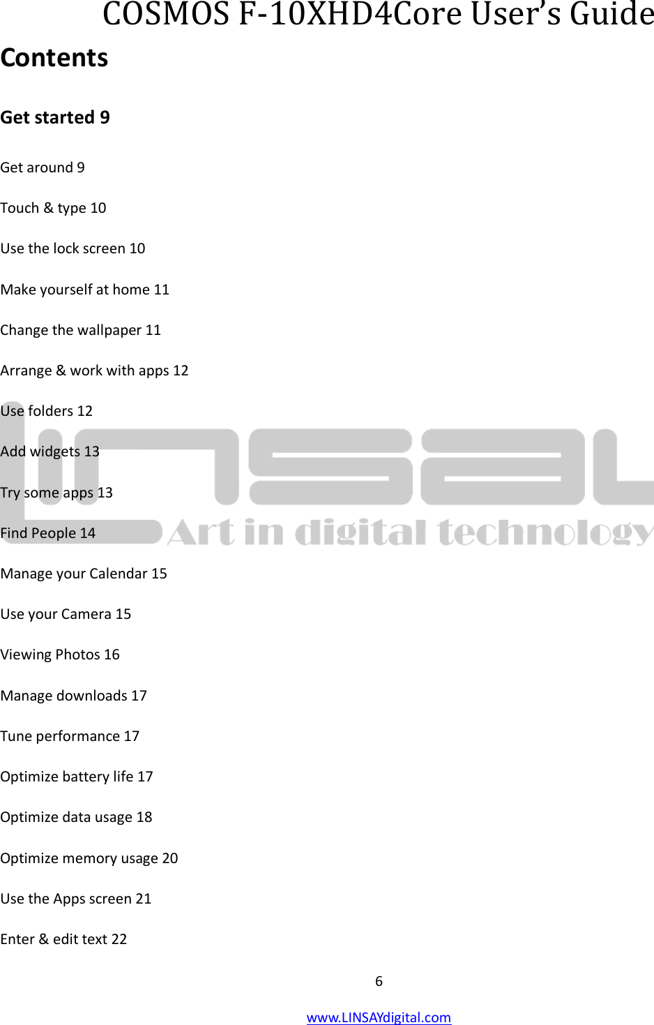  6 www.LINSAYdigital.com   COSMOS F-10XHD4Core User’s Guide Contents Get started 9 Get around 9 Touch &amp; type 10 Use the lock screen 10 Make yourself at home 11 Change the wallpaper 11 Arrange &amp; work with apps 12 Use folders 12 Add widgets 13 Try some apps 13 Find People 14 Manage your Calendar 15 Use your Camera 15 Viewing Photos 16 Manage downloads 17 Tune performance 17 Optimize battery life 17 Optimize data usage 18 Optimize memory usage 20 Use the Apps screen 21 Enter &amp; edit text 22 