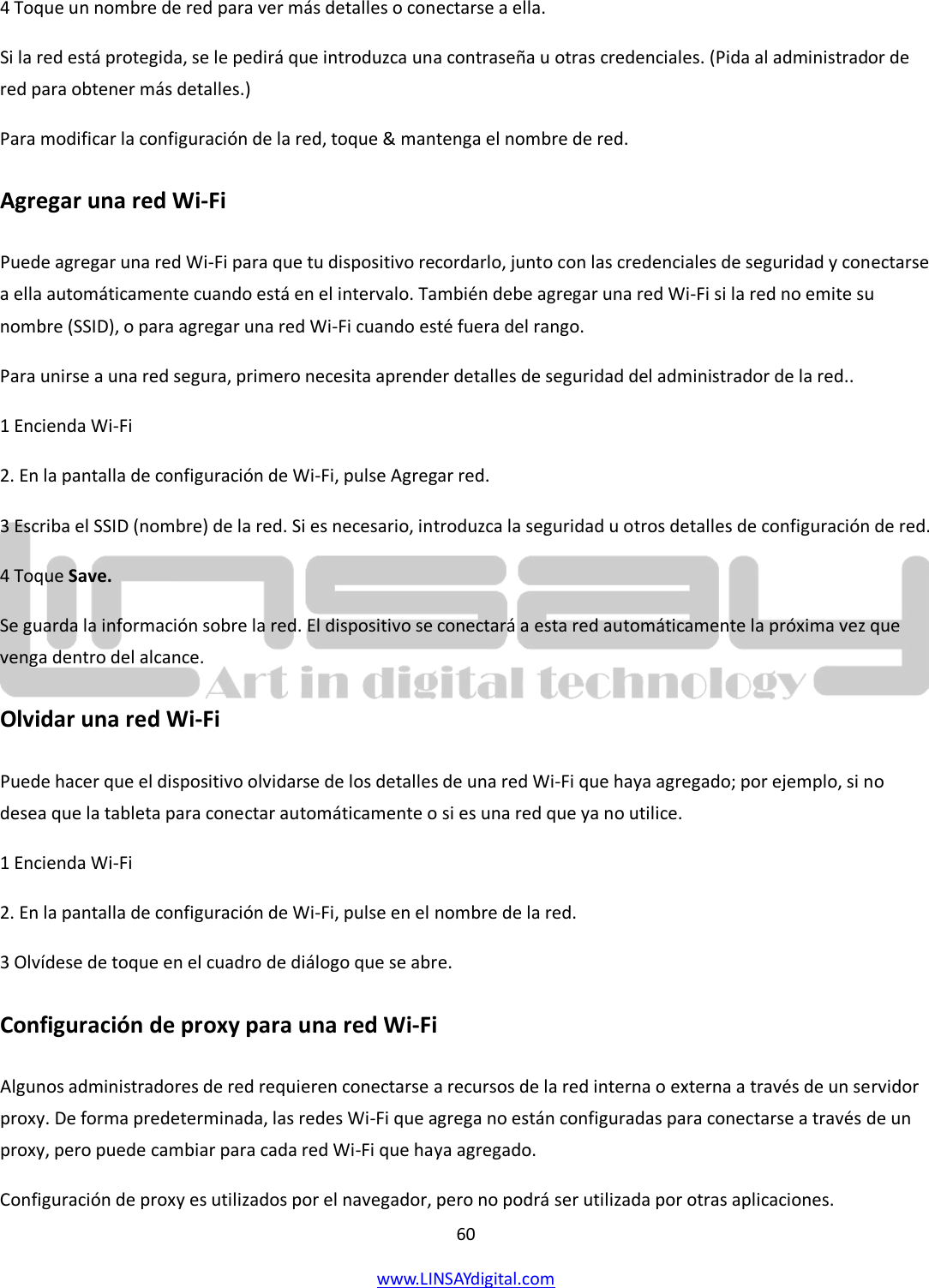  60 www.LINSAYdigital.com   4 Toque un nombre de red para ver más detalles o conectarse a ella. Si la red está protegida, se le pedirá que introduzca una contraseña u otras credenciales. (Pida al administrador de red para obtener más detalles.) Para modificar la configuración de la red, toque &amp; mantenga el nombre de red. Agregar una red Wi-Fi Puede agregar una red Wi-Fi para que tu dispositivo recordarlo, junto con las credenciales de seguridad y conectarse a ella automáticamente cuando está en el intervalo. También debe agregar una red Wi-Fi si la red no emite su nombre (SSID), o para agregar una red Wi-Fi cuando esté fuera del rango. Para unirse a una red segura, primero necesita aprender detalles de seguridad del administrador de la red.. 1 Encienda Wi-Fi 2. En la pantalla de configuración de Wi-Fi, pulse Agregar red. 3 Escriba el SSID (nombre) de la red. Si es necesario, introduzca la seguridad u otros detalles de configuración de red. 4 Toque Save. Se guarda la información sobre la red. El dispositivo se conectará a esta red automáticamente la próxima vez que venga dentro del alcance. Olvidar una red Wi-Fi Puede hacer que el dispositivo olvidarse de los detalles de una red Wi-Fi que haya agregado; por ejemplo, si no desea que la tableta para conectar automáticamente o si es una red que ya no utilice. 1 Encienda Wi-Fi 2. En la pantalla de configuración de Wi-Fi, pulse en el nombre de la red. 3 Olvídese de toque en el cuadro de diálogo que se abre. Configuración de proxy para una red Wi-Fi Algunos administradores de red requieren conectarse a recursos de la red interna o externa a través de un servidor proxy. De forma predeterminada, las redes Wi-Fi que agrega no están configuradas para conectarse a través de un proxy, pero puede cambiar para cada red Wi-Fi que haya agregado. Configuración de proxy es utilizados por el navegador, pero no podrá ser utilizada por otras aplicaciones. 