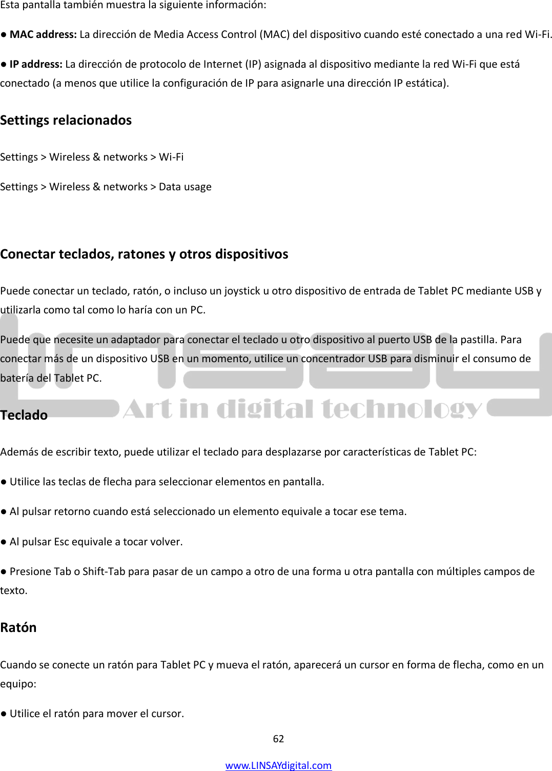  62 www.LINSAYdigital.com   Esta pantalla también muestra la siguiente información: ● MAC address: La dirección de Media Access Control (MAC) del dispositivo cuando esté conectado a una red Wi-Fi. ● IP address: La dirección de protocolo de Internet (IP) asignada al dispositivo mediante la red Wi-Fi que está conectado (a menos que utilice la configuración de IP para asignarle una dirección IP estática). Settings relacionados Settings &gt; Wireless &amp; networks &gt; Wi-Fi Settings &gt; Wireless &amp; networks &gt; Data usage  Conectar teclados, ratones y otros dispositivos Puede conectar un teclado, ratón, o incluso un joystick u otro dispositivo de entrada de Tablet PC mediante USB y utilizarla como tal como lo haría con un PC. Puede que necesite un adaptador para conectar el teclado u otro dispositivo al puerto USB de la pastilla. Para conectar más de un dispositivo USB en un momento, utilice un concentrador USB para disminuir el consumo de batería del Tablet PC. Teclado Además de escribir texto, puede utilizar el teclado para desplazarse por características de Tablet PC: ● Utilice las teclas de flecha para seleccionar elementos en pantalla. ● Al pulsar retorno cuando está seleccionado un elemento equivale a tocar ese tema. ● Al pulsar Esc equivale a tocar volver. ● Presione Tab o Shift-Tab para pasar de un campo a otro de una forma u otra pantalla con múltiples campos de texto. Ratón Cuando se conecte un ratón para Tablet PC y mueva el ratón, aparecerá un cursor en forma de flecha, como en un equipo: ● Utilice el ratón para mover el cursor. 