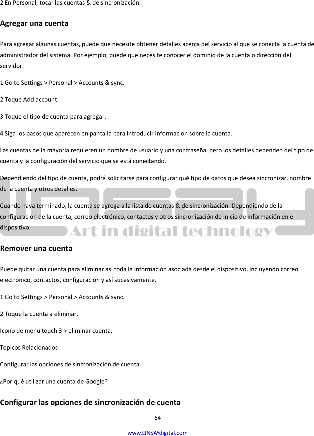  64 www.LINSAYdigital.com   2 En Personal, tocar las cuentas &amp; de sincronización. Agregar una cuenta Para agregar algunas cuentas, puede que necesite obtener detalles acerca del servicio al que se conecta la cuenta de administrador del sistema. Por ejemplo, puede que necesite conocer el dominio de la cuenta o dirección del servidor. 1 Go to Settings &gt; Personal &gt; Accounts &amp; sync. 2 Toque Add account. 3 Toque el tipo de cuenta para agregar. 4 Siga los pasos que aparecen en pantalla para introducir información sobre la cuenta. Las cuentas de la mayoría requieren un nombre de usuario y una contraseña, pero los detalles dependen del tipo de cuenta y la configuración del servicio que se está conectando. Dependiendo del tipo de cuenta, podrá solicitarse para configurar qué tipo de datos que desea sincronizar, nombre de la cuenta y otros detalles. Cuando haya terminado, la cuenta se agrega a la lista de cuentas &amp; de sincronización. Dependiendo de la configuración de la cuenta, correo electrónico, contactos y otros sincronización de inicio de información en el dispositivo. Remover una cuenta Puede quitar una cuenta para eliminar así toda la información asociada desde el dispositivo, incluyendo correo electrónico, contactos, configuración y así sucesivamente. 1 Go to Settings &gt; Personal &gt; Accounts &amp; sync. 2 Toque la cuenta a eliminar. Icono de menú touch 3 &gt; eliminar cuenta. Topicos Relacionados Configurar las opciones de sincronización de cuenta ¿Por qué utilizar una cuenta de Google? Configurar las opciones de sincronización de cuenta 