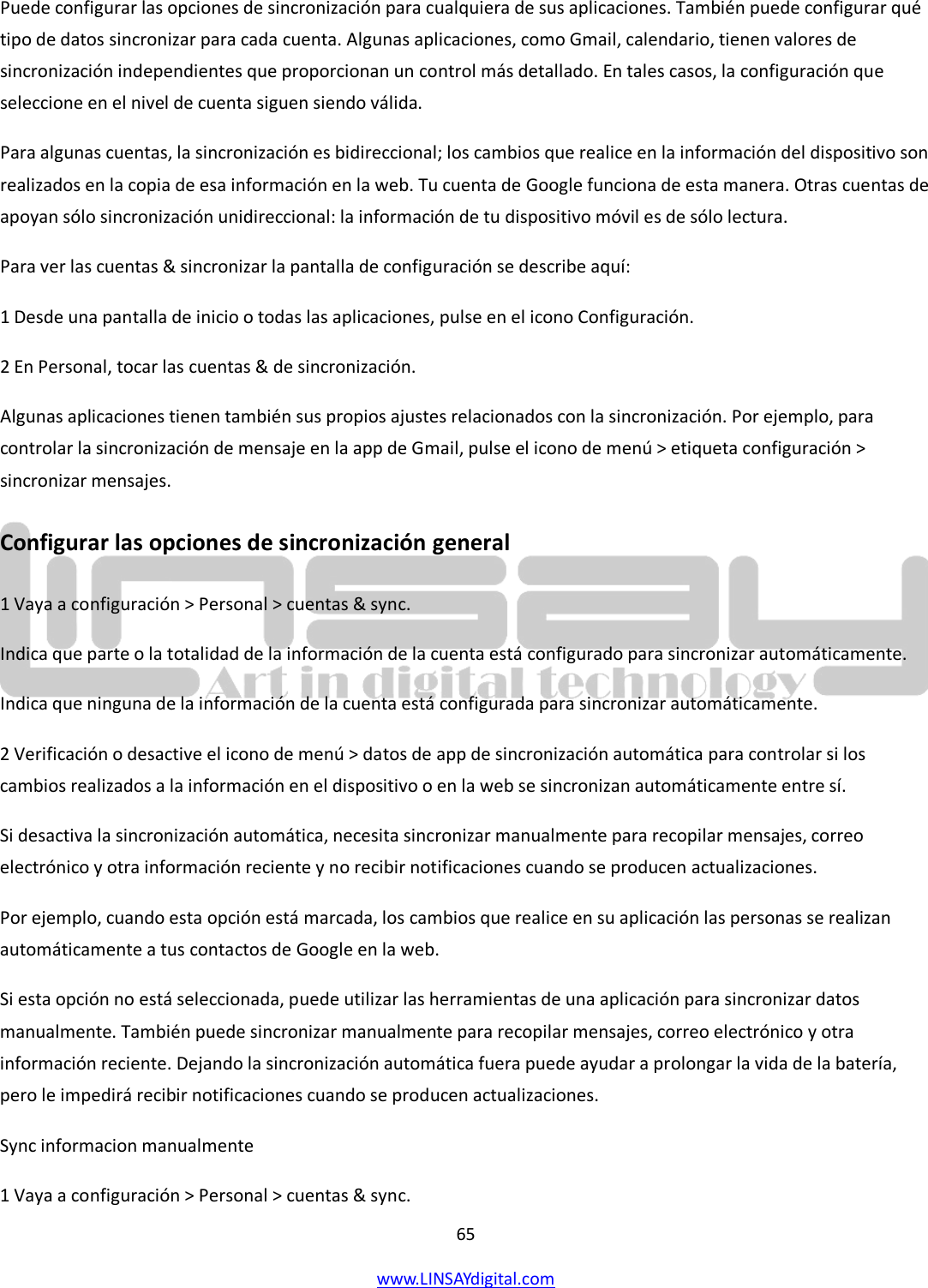  65 www.LINSAYdigital.com   Puede configurar las opciones de sincronización para cualquiera de sus aplicaciones. También puede configurar qué tipo de datos sincronizar para cada cuenta. Algunas aplicaciones, como Gmail, calendario, tienen valores de sincronización independientes que proporcionan un control más detallado. En tales casos, la configuración que seleccione en el nivel de cuenta siguen siendo válida. Para algunas cuentas, la sincronización es bidireccional; los cambios que realice en la información del dispositivo son realizados en la copia de esa información en la web. Tu cuenta de Google funciona de esta manera. Otras cuentas de apoyan sólo sincronización unidireccional: la información de tu dispositivo móvil es de sólo lectura. Para ver las cuentas &amp; sincronizar la pantalla de configuración se describe aquí: 1 Desde una pantalla de inicio o todas las aplicaciones, pulse en el icono Configuración. 2 En Personal, tocar las cuentas &amp; de sincronización. Algunas aplicaciones tienen también sus propios ajustes relacionados con la sincronización. Por ejemplo, para controlar la sincronización de mensaje en la app de Gmail, pulse el icono de menú &gt; etiqueta configuración &gt; sincronizar mensajes. Configurar las opciones de sincronización general 1 Vaya a configuración &gt; Personal &gt; cuentas &amp; sync. Indica que parte o la totalidad de la información de la cuenta está configurado para sincronizar automáticamente. Indica que ninguna de la información de la cuenta está configurada para sincronizar automáticamente. 2 Verificación o desactive el icono de menú &gt; datos de app de sincronización automática para controlar si los cambios realizados a la información en el dispositivo o en la web se sincronizan automáticamente entre sí. Si desactiva la sincronización automática, necesita sincronizar manualmente para recopilar mensajes, correo electrónico y otra información reciente y no recibir notificaciones cuando se producen actualizaciones. Por ejemplo, cuando esta opción está marcada, los cambios que realice en su aplicación las personas se realizan automáticamente a tus contactos de Google en la web. Si esta opción no está seleccionada, puede utilizar las herramientas de una aplicación para sincronizar datos manualmente. También puede sincronizar manualmente para recopilar mensajes, correo electrónico y otra información reciente. Dejando la sincronización automática fuera puede ayudar a prolongar la vida de la batería, pero le impedirá recibir notificaciones cuando se producen actualizaciones. Sync informacion manualmente 1 Vaya a configuración &gt; Personal &gt; cuentas &amp; sync. 