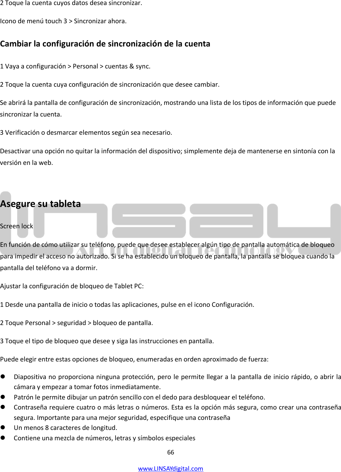  66 www.LINSAYdigital.com   2 Toque la cuenta cuyos datos desea sincronizar. Icono de menú touch 3 &gt; Sincronizar ahora. Cambiar la configuración de sincronización de la cuenta 1 Vaya a configuración &gt; Personal &gt; cuentas &amp; sync. 2 Toque la cuenta cuya configuración de sincronización que desee cambiar. Se abrirá la pantalla de configuración de sincronización, mostrando una lista de los tipos de información que puede sincronizar la cuenta. 3 Verificación o desmarcar elementos según sea necesario. Desactivar una opción no quitar la información del dispositivo; simplemente deja de mantenerse en sintonía con la versión en la web.  Asegure su tableta Screen lock En función de cómo utilizar su teléfono, puede que desee establecer algún tipo de pantalla automática de bloqueo para impedir el acceso no autorizado. Si se ha establecido un bloqueo de pantalla, la pantalla se bloquea cuando la pantalla del teléfono va a dormir. Ajustar la configuración de bloqueo de Tablet PC: 1 Desde una pantalla de inicio o todas las aplicaciones, pulse en el icono Configuración. 2 Toque Personal &gt; seguridad &gt; bloqueo de pantalla. 3 Toque el tipo de bloqueo que desee y siga las instrucciones en pantalla. Puede elegir entre estas opciones de bloqueo, enumeradas en orden aproximado de fuerza:  Diapositiva no proporciona ninguna protección, pero le permite llegar a la pantalla de inicio rápido, o abrir la cámara y empezar a tomar fotos inmediatamente.  Patrón le permite dibujar un patrón sencillo con el dedo para desbloquear el teléfono.   Contraseña requiere cuatro o más letras o números. Esta es la opción más segura, como crear una contraseña segura. Importante para una mejor seguridad, especifique una contraseña  Un menos 8 caracteres de longitud.  Contiene una mezcla de números, letras y símbolos especiales 