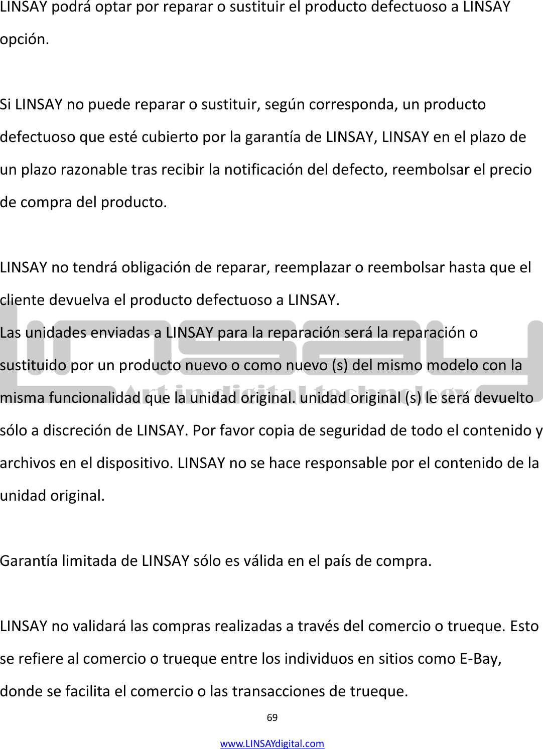  69 www.LINSAYdigital.com   LINSAY podrá optar por reparar o sustituir el producto defectuoso a LINSAY opción.  Si LINSAY no puede reparar o sustituir, según corresponda, un producto defectuoso que esté cubierto por la garantía de LINSAY, LINSAY en el plazo de un plazo razonable tras recibir la notificación del defecto, reembolsar el precio de compra del producto.  LINSAY no tendrá obligación de reparar, reemplazar o reembolsar hasta que el cliente devuelva el producto defectuoso a LINSAY. Las unidades enviadas a LINSAY para la reparación será la reparación o sustituido por un producto nuevo o como nuevo (s) del mismo modelo con la misma funcionalidad que la unidad original. unidad original (s) le será devuelto sólo a discreción de LINSAY. Por favor copia de seguridad de todo el contenido y archivos en el dispositivo. LINSAY no se hace responsable por el contenido de la unidad original.  Garantía limitada de LINSAY sólo es válida en el país de compra.  LINSAY no validará las compras realizadas a través del comercio o trueque. Esto se refiere al comercio o trueque entre los individuos en sitios como E-Bay, donde se facilita el comercio o las transacciones de trueque. 