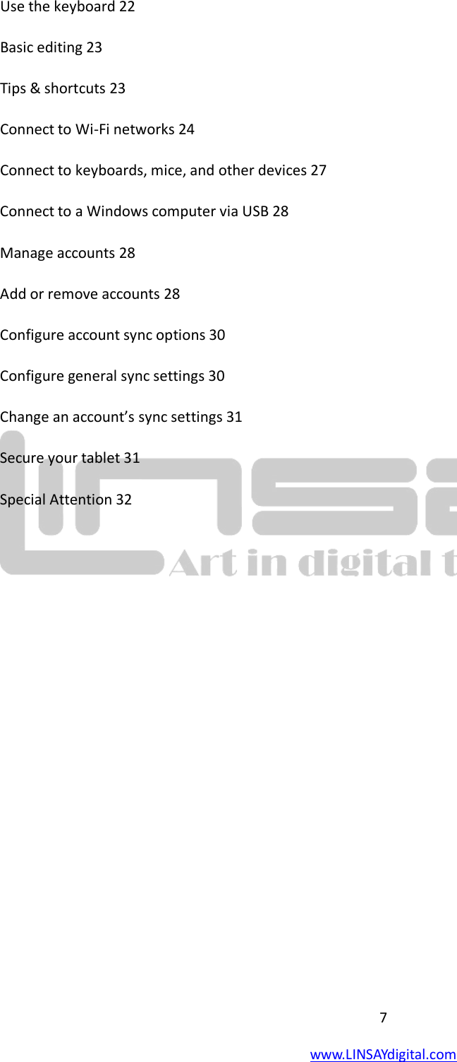  7 www.LINSAYdigital.com   Use the keyboard 22 Basic editing 23 Tips &amp; shortcuts 23 Connect to Wi-Fi networks 24 Connect to keyboards, mice, and other devices 27 Connect to a Windows computer via USB 28 Manage accounts 28 Add or remove accounts 28 Configure account sync options 30 Configure general sync settings 30 Change an account’s sync settings 31 Secure your tablet 31 Special Attention 32            