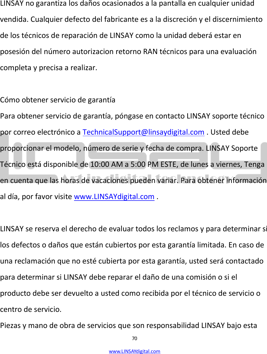  70 www.LINSAYdigital.com    LINSAY no garantiza los daños ocasionados a la pantalla en cualquier unidad vendida. Cualquier defecto del fabricante es a la discreción y el discernimiento de los técnicos de reparación de LINSAY como la unidad deberá estar en posesión del número autorizacion retorno RAN técnicos para una evaluación completa y precisa a realizar.  Cómo obtener servicio de garantía Para obtener servicio de garantía, póngase en contacto LINSAY soporte técnico por correo electrónico a TechnicalSupport@linsaydigital.com . Usted debe proporcionar el modelo, número de serie y fecha de compra. LINSAY Soporte Técnico está disponible de 10:00 AM a 5:00 PM ESTE, de lunes a viernes, Tenga en cuenta que las horas de vacaciones pueden variar. Para obtener información al día, por favor visite www.LINSAYdigital.com .  LINSAY se reserva el derecho de evaluar todos los reclamos y para determinar si los defectos o daños que están cubiertos por esta garantía limitada. En caso de una reclamación que no esté cubierta por esta garantía, usted será contactado para determinar si LINSAY debe reparar el daño de una comisión o si el producto debe ser devuelto a usted como recibida por el técnico de servicio o centro de servicio. Piezas y mano de obra de servicios que son responsabilidad LINSAY bajo esta 