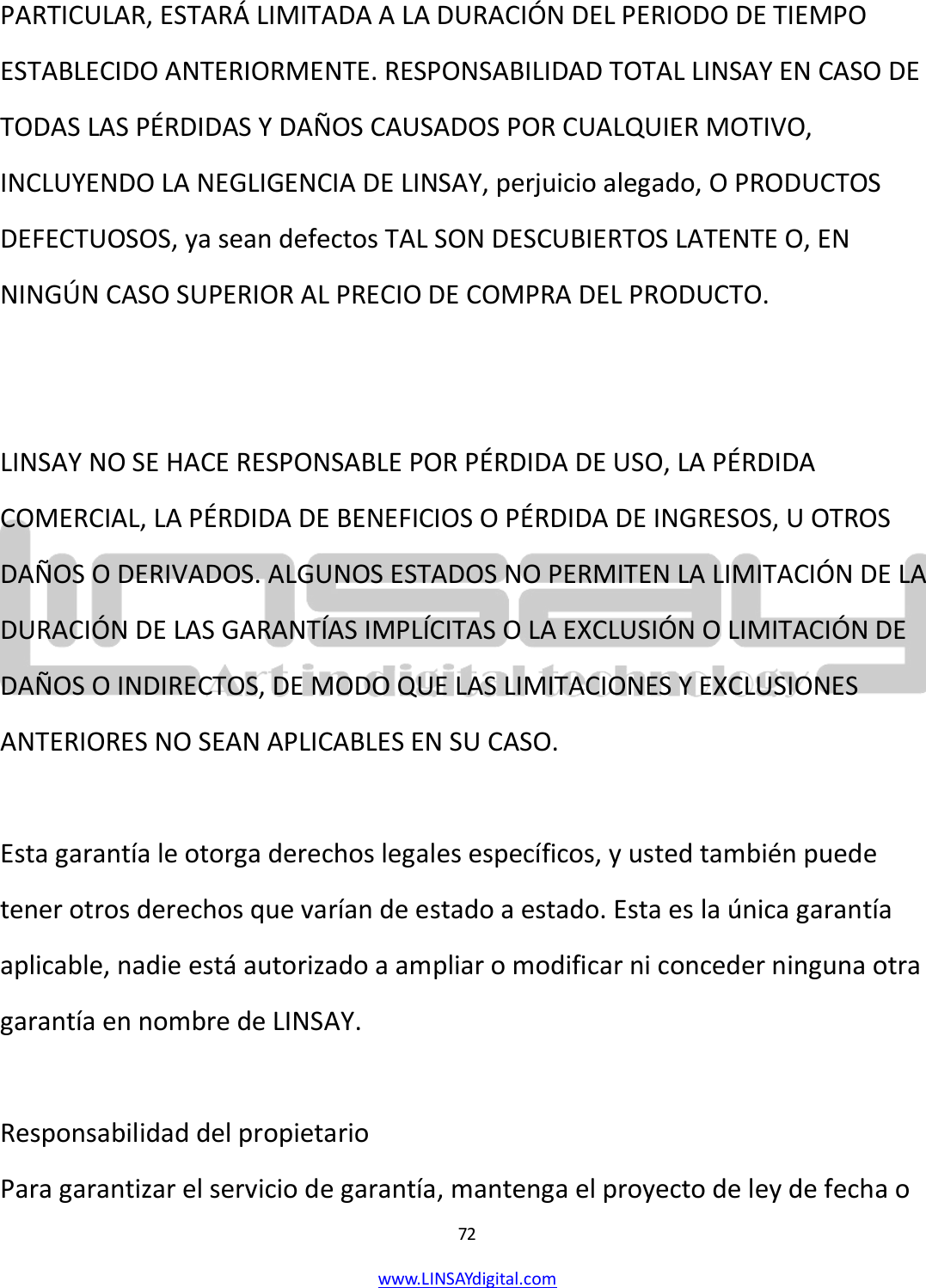  72 www.LINSAYdigital.com   PARTICULAR, ESTARÁ LIMITADA A LA DURACIÓN DEL PERIODO DE TIEMPO ESTABLECIDO ANTERIORMENTE. RESPONSABILIDAD TOTAL LINSAY EN CASO DE TODAS LAS PÉRDIDAS Y DAÑOS CAUSADOS POR CUALQUIER MOTIVO, INCLUYENDO LA NEGLIGENCIA DE LINSAY, perjuicio alegado, O PRODUCTOS DEFECTUOSOS, ya sean defectos TAL SON DESCUBIERTOS LATENTE O, EN NINGÚN CASO SUPERIOR AL PRECIO DE COMPRA DEL PRODUCTO.   LINSAY NO SE HACE RESPONSABLE POR PÉRDIDA DE USO, LA PÉRDIDA COMERCIAL, LA PÉRDIDA DE BENEFICIOS O PÉRDIDA DE INGRESOS, U OTROS DAÑOS O DERIVADOS. ALGUNOS ESTADOS NO PERMITEN LA LIMITACIÓN DE LA DURACIÓN DE LAS GARANTÍAS IMPLÍCITAS O LA EXCLUSIÓN O LIMITACIÓN DE DAÑOS O INDIRECTOS, DE MODO QUE LAS LIMITACIONES Y EXCLUSIONES ANTERIORES NO SEAN APLICABLES EN SU CASO.  Esta garantía le otorga derechos legales específicos, y usted también puede tener otros derechos que varían de estado a estado. Esta es la única garantía aplicable, nadie está autorizado a ampliar o modificar ni conceder ninguna otra garantía en nombre de LINSAY.  Responsabilidad del propietario Para garantizar el servicio de garantía, mantenga el proyecto de ley de fecha o 