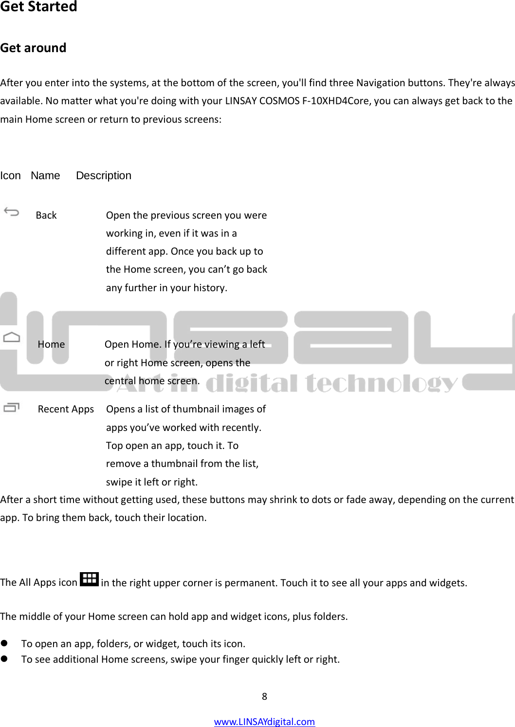  8 www.LINSAYdigital.com   Get Started Get around After you enter into the systems, at the bottom of the screen, you&apos;ll find three Navigation buttons. They&apos;re always available. No matter what you&apos;re doing with your LINSAY COSMOS F-10XHD4Core, you can always get back to the main Home screen or return to previous screens:  Icon   Name     Description          After a short time without getting used, these buttons may shrink to dots or fade away, depending on the current app. To bring them back, touch their location.  The All Apps icon  in the right upper corner is permanent. Touch it to see all your apps and widgets. The middle of your Home screen can hold app and widget icons, plus folders.  To open an app, folders, or widget, touch its icon.  To see additional Home screens, swipe your finger quickly left or right.  Back        Open the previous screen you were working in, even if it was in a different app. Once you back up to the Home screen, you can’t go back any further in your history.  Home       Open Home. If you’re viewing a left or right Home screen, opens the central home screen. Recent Apps   Opens a list of thumbnail images of     apps you’ve worked with recently. Top open an app, touch it. To remove a thumbnail from the list, swipe it left or right. 
