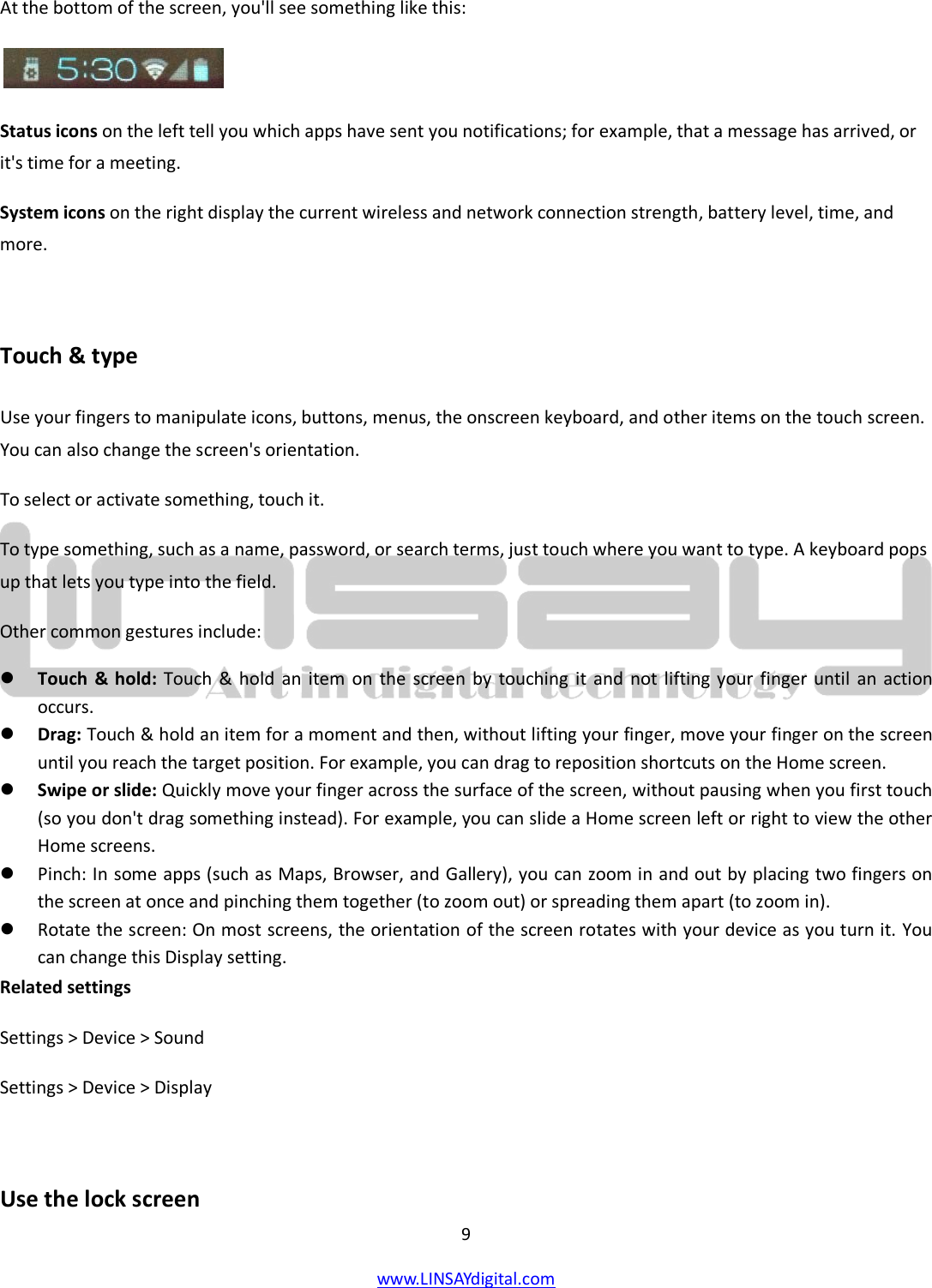  9 www.LINSAYdigital.com   At the bottom of the screen, you&apos;ll see something like this:   Status icons on the left tell you which apps have sent you notifications; for example, that a message has arrived, or it&apos;s time for a meeting. System icons on the right display the current wireless and network connection strength, battery level, time, and more.  Touch &amp; type Use your fingers to manipulate icons, buttons, menus, the onscreen keyboard, and other items on the touch screen. You can also change the screen&apos;s orientation. To select or activate something, touch it. To type something, such as a name, password, or search terms, just touch where you want to type. A keyboard pops up that lets you type into the field. Other common gestures include:  Touch &amp; hold: Touch &amp; hold an item on the screen by touching it and not lifting your finger until an action occurs.  Drag: Touch &amp; hold an item for a moment and then, without lifting your finger, move your finger on the screen until you reach the target position. For example, you can drag to reposition shortcuts on the Home screen.  Swipe or slide: Quickly move your finger across the surface of the screen, without pausing when you first touch (so you don&apos;t drag something instead). For example, you can slide a Home screen left or right to view the other Home screens.  Pinch: In some apps (such as Maps, Browser, and Gallery), you can zoom in and out by placing two fingers on the screen at once and pinching them together (to zoom out) or spreading them apart (to zoom in).  Rotate the screen: On most screens, the orientation of the screen rotates with your device as you turn it. You can change this Display setting. Related settings Settings &gt; Device &gt; Sound Settings &gt; Device &gt; Display  Use the lock screen 
